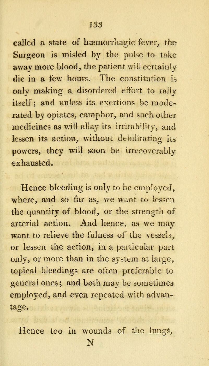 I S3 called a state of hasmorrliagic ferer_, tbe Surgeon is misled by the pulse to take away more bloody the patient will certainly die in a few hours. The constitution is only making a disordered effort to rally itself; and unless its exertions be mode- rated by opiates,, camphor, and such other medicines as will allay its irritability, and lessen its action, without debilitating its powers, they will soon be irrecoverably exhausted. Hence bleeding is only to be employed, where, and so far as, we want to lessen the quantity of blood, or the strength of arterial action. And hence, as we may want to reliev^e the fulness of the vessels, or lessen the action, in a particular part only, or more than in the system at large, topical bleedings are often preferable to general ones^ and both may be sometimes employed, and even repeated with advan- Hence too in wounds of the lungs, N