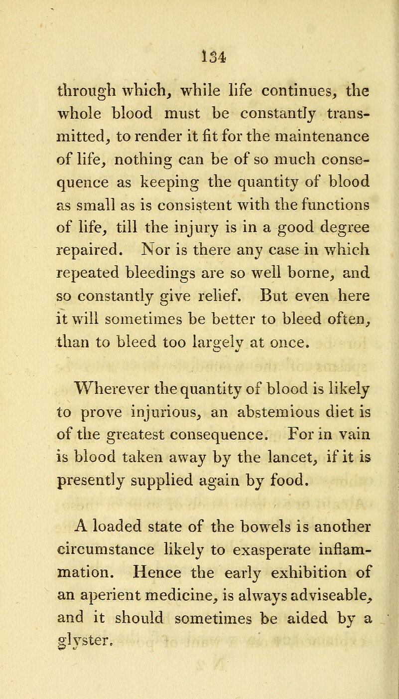 through which, while Hfe continues, the whole blood must be constantly trans- mitted, to render it fit for the maintenance of life, nothing can be of so much conse- quence as keeping the quantity of blood as small as is consistent with the functions of life, till the injury is in a good degree repaired. Nor is there any case in which repeated bleedings are so well borne, and so constantly give relief. But even here it will sometimes be better to bleed often, than to bleed too largely at once. Wherever the quantity of blood is likely to prove injurious, an abstemious diet is of the greatest consequence. For in vain is blood taken away by the lancet, if it is presently supplied again by food. A loaded state of the bowels is another circumstance likely to exasperate inflam- mation. Hence the early exhibition of an aperient medicine, is always adviseable, and it should sometimes be aided by a glyster.