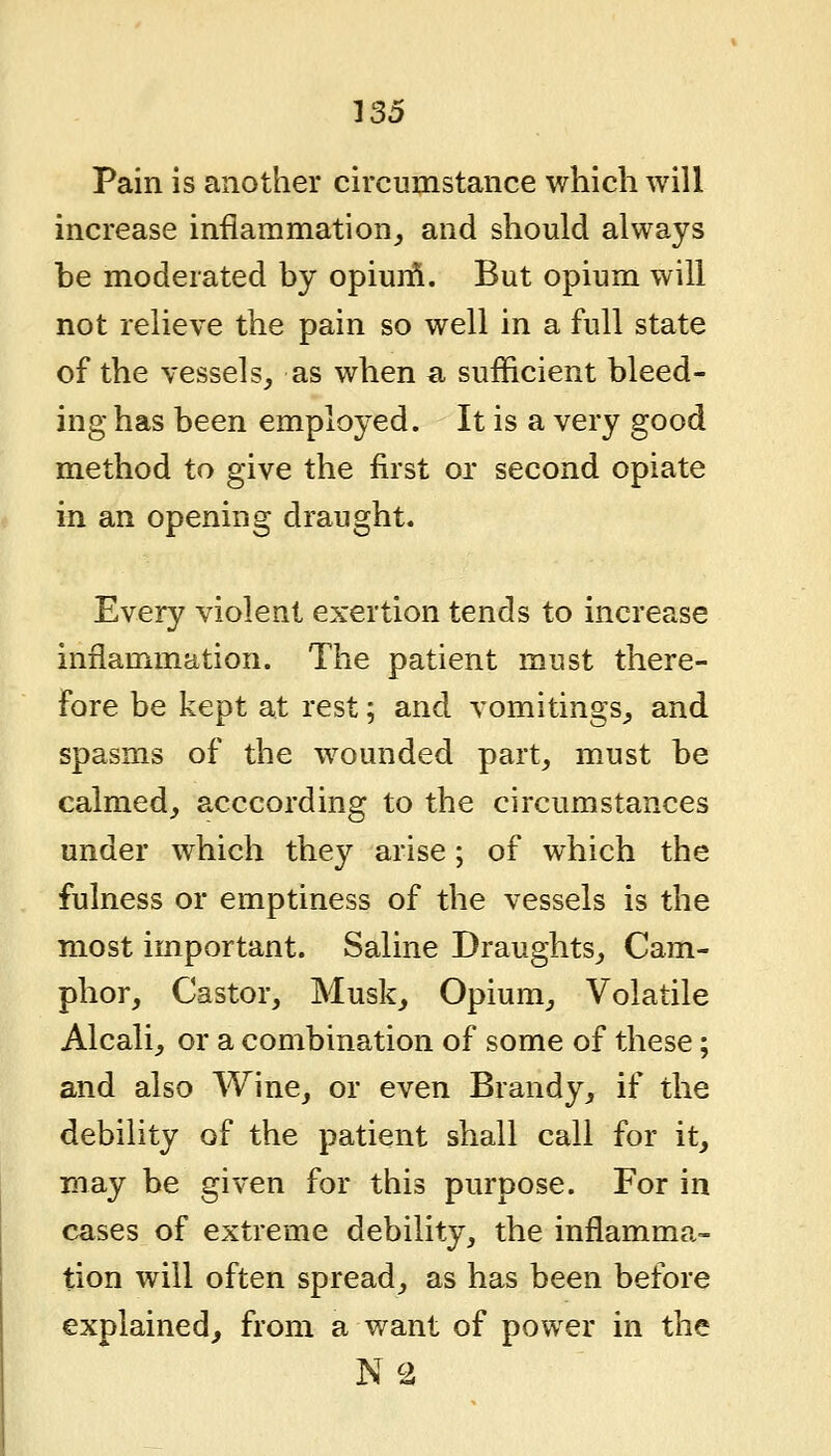 Pain is another circumstance which will increase inflammation,, and should always be moderated by opiurft. But opium will not relieve the pain so well in a full state of the vessels, as wben a sufficient bleed- ing has been employed. It is a very good method to give the first or second opiate in an opening draught. Every violent exertion tends to increase inflammation. The patient must there- fore be kept at rest; and vomitings, and spasms of the wounded part, must be calmed, acccording to the circumstances under which they arise; of which the fulness or emptiness of the vessels is the most important. Saline Draughts, Cam- phor, Castor, Musk, Opium, Volatile Alcali, or a combination of some of these; and also Wine, or even Brandy, if the debility of the patient shall call for it, may be given for this purpose. For in cases of extreme debility, the inflamma- tion will often spread, as has been before explained^ from a want of power in the N2