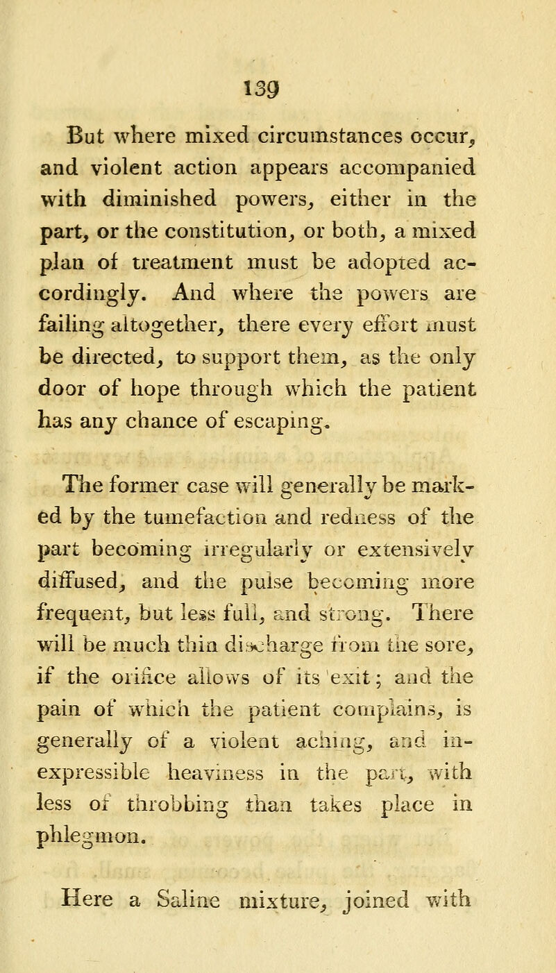 But where mixed circumstances occur^ and violent action appears accompanied with diminished powers,, either in the part, or the constitution, or both, a mixed plan of treatment must be adopted ac- cordingly. And where the powers are failing altogether, there every effort must be directed, to support them, as the only door of hope through which the patient has any chance of escaping. The former case will generally be mark- ed by the tumefaction and redness of the part becoming irregularly or extensively diffused, and the pulse becoming more frequent, but less full, and strong. There will be much thin di-ioharge from tire sore, if the orifice aiiows of its exit; and the pain of which the patient coiiiplains, is generally of a violent aching, and in- expressible heaviness in the part, with less or throbbing than takes place in phlegmon. Here a Saline mixture, joined with