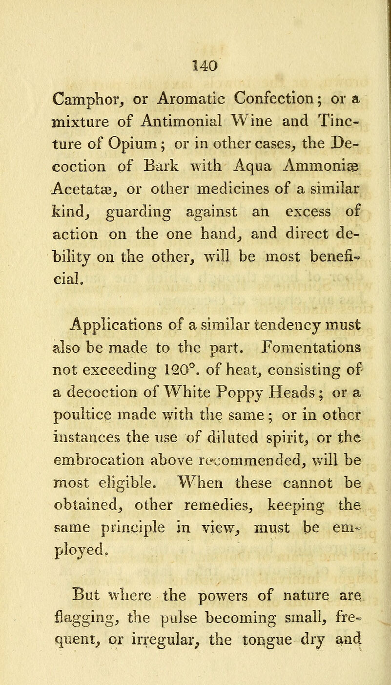 Camphor,, or Aromatic Confection; or a mixture of Antimonial Wine and Tinc- ture of Opium; or in other cases^ the De- coction of Bark with Aqua Ammonia Acetatae^ or other medicines of a similar kind^ guarding against an excess of action on the one hand^ and direct de- bihtj on the other^ will be most benefi- cial. Applications of a similar tendency must also be made to the part. Fomentations not exceeding 120''. of heat^ consisting of a decoction of White Poppy Heads ; or a poultice made with the same; or in other instances the use of diluted spirit^ or the embrocation above recommended, will be most eligible. When these cannot be obtained^ other remedies^ keeping the same principle in view^ must be em- ployed. But where the powers of nature are flagging, the pulse becoming small, fre- quent^ or irregular^ the tOAgue dry and