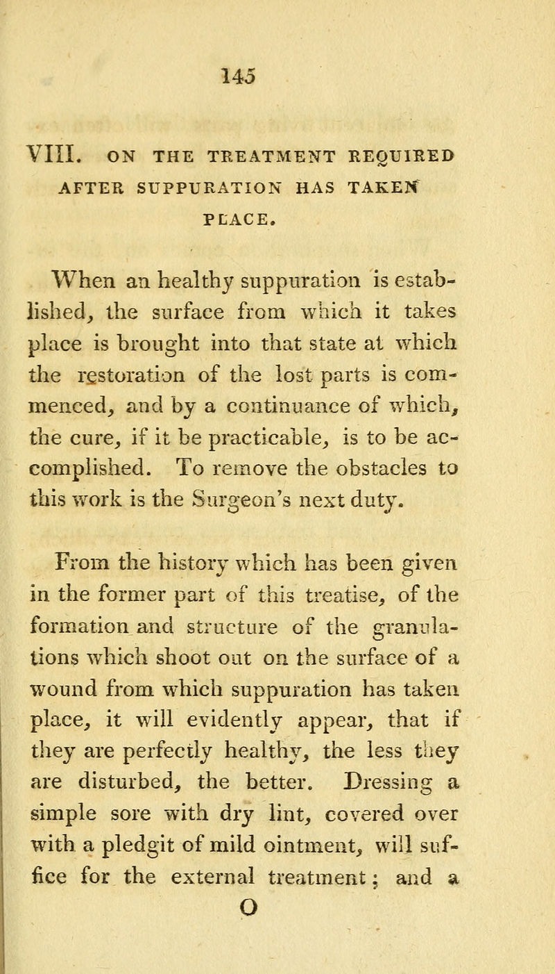 VIII. ON THE TBEATxMENT REQUIRED AFTER SUPPURATION HAS TAKEN PLACE. When an healthy suppuration is estab- lished, the surface from which it takes place is brought into that state at which the restoration of the lost parts is com- menced, and by a continuance of which, the cure, if it be practicable, is to be ac- comphshed. To remove the obstacles to this v»rork is the Surgeon's next duty. From the history which has been given in the former part of this treatise, of the formation and structure of the granula- tions w^hich shoot out on the surface of a wound from which suppuration has taken place, it will evidently appear, that if they are perfectly healthy, the less tbey are disturbed, the better. Dressing a simple sore with dry lint, covered over with a pledgit of mild ointment, will suf- fice for the external treatment; and a O