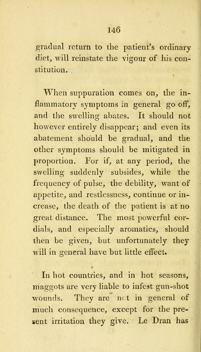 gradual return to the patient's ordinary diet, will reinstate the vigour of his con- stitution. When suppuration comes on_, the in- flammatory symptoms in general go off, and the swelling aha^tes. It should not however entirely disappear; and even its abatement should be gradual, and the other symptoms should be mitigated in proportion. For if, at any period, the swelling suddenly subsides, while the frequency of pulse, the debility, want of appetite, and restlessness, continue or in- crease, the death of the patient is at no great distance. The most powerful cor- dials, and especially aromatics, should then be given, but unfortunately they will in general have but little effect. In hot countries, and in hot seasons, maggots are very liable to infest gun-shot wounds. They are net in general of much consequence, except for the pre- sent irritation they give. Le Dran has