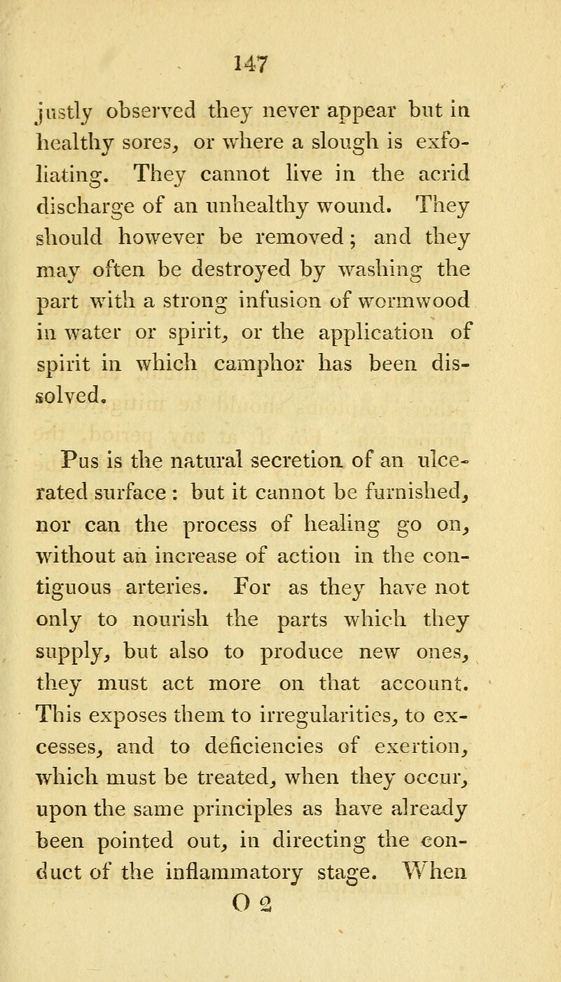 justly observed the}^ never appear but in healthy sores, or where a slough is exfo- liating. They cannot live in the acrid discharge of an unhealthy wound. They should however be removed; and they may often be destroyed by washing the part with a strong infusion of wormwood in water or spirit, or the application of spirit in which camphor has been dis- solved. Pus is the natural secretion of an ulce- rated surface : but it cannot be furnished, nor can the process of healing go on, without an increase of action in the con- tiguous arteries. For as they have not only to nourish the parts which they supply, but also to produce new ones, they must act more on that account. This exposes them to irregularities, to ex- cesses, and to deficiencies of exertion, which must be treated, when they occur, upon the same principles as have already been pointed out, in directing the con- duct of the inflammatory stage. When 02