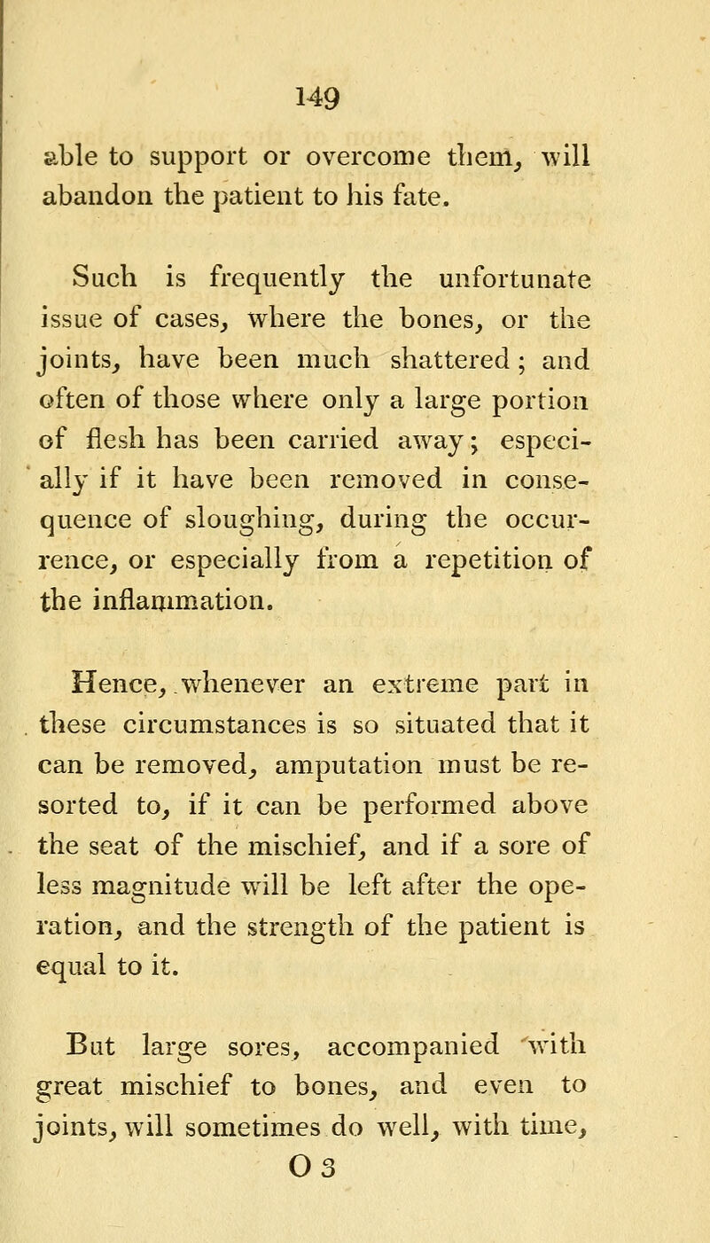 able to support or overcome tliem^ will abandon the patient to his fate. Such is frequently the unfortunate issue of cases, where the bones, or the joints, have been much shattered; and often of those where only a large portion of flesh has been carried away; especi- ally if it have been removed in conse- quence of sloughing, during the occur- rence, or especially from a repetition of the inflammation. Hence, whenever an extreme part in these circumstances is so situated that it can be removed, amputation must be re- sorted to, if it can be performed above the seat of the mischief, and if a sore of less magnitude will be left after the ope- ration, and the strength of the patient is equal to it. But large sores, accompanied wdth great mischief to bones, and even to joints, will sometimes do well, with time, 03
