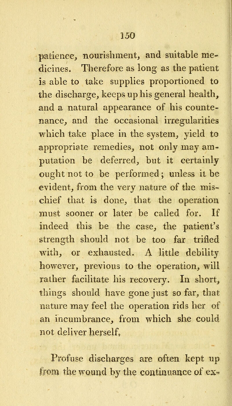 patience, nourishment, and suitable me- dicines. Therefore as long as the patient is able to take supplies proportioned to the discharge, keeps up his general health, and a natural appearance of his counte- nance, and the occasional irregularities which take place in the system, yield to appropriate remedies, not only may am- putation be deferred, but it certainly ought not to be performed; unless it be evident, from the very nature of the mis- chief that is done, that the operation must sooner or later be called for. If indeed this be the case, the patient's strength should not be too far trifled with, or exliausted. A little debility however, previous to the operation, will rather facilitate his recovery. In short, things should have gone just so far, that nature may feel the operation rids her of an incumbrance, from which she could not deliver heyself. Profuse discharges are often kept up \ from the wound by the continuance of ex^