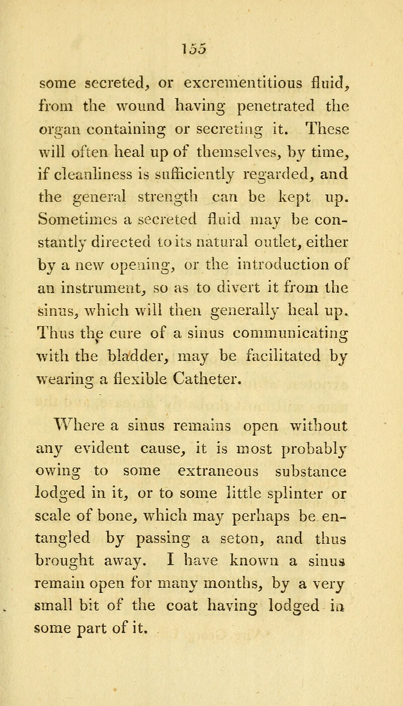 some secreted, or excrementltious fluid, from the wound having penetrated the organ containing or secreting it. These will often heal up of themselves, hy time, if cleanliness is sufficiently regarded, and the general strength can be kept up. Sometimes a secreted fluid may be con- stantly directed to its natural outlet, either by a new opening, or the introduction of an instrument, so as to divert it from the sinus, which will then generally heal up. Thus the cure of a sinus communicating with the bladder, may be facilitated by wearing a flexible Catheter. Where a sinus remains open without any evident cause, it is most probably owing to some extraneous substance lodged in it, or to some little splinter or scale of bone, which may perhaps be en- tangled by passing a seton, and thus brought away. I have known a sinus remain open for many months, by a very small bit of the coat having lodged ia some part of it.