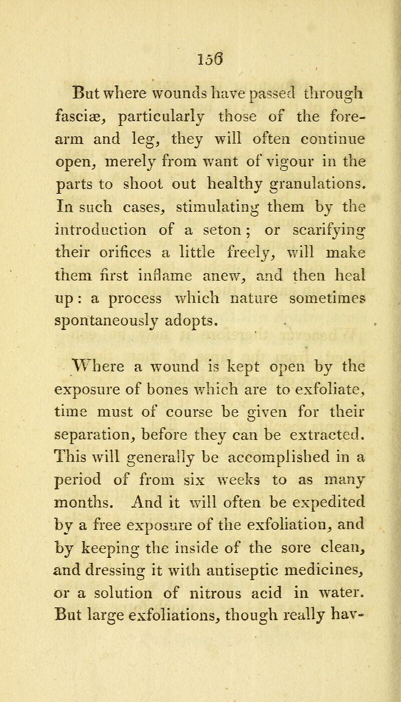 159 But where wounds have passed through fasciae,, particularly those of the fore- arm and leg, they will often continue open, merely from want of vigour in the parts to shoot out healthy granulations. In such cases, stimulating them by the introduction of a seton; or scarifying their orifices a little freely, will make them first inflame anew, and then heal up: a process which nature sometimes spontaneously adopts. Where a wound is kept open by the exposure of bones which are to exfoliate, time must of course be given for their separation, before they can be extracted. This will generally be accomplished in a period of from six weeks to as many months. And it will often be expedited by a free exposure of the exfoliation, and by keeping the inside of the sore clean, and dressing it with antiseptic medicines, or a solution of nitrous acid in water. But large exfoliations, though really hav-