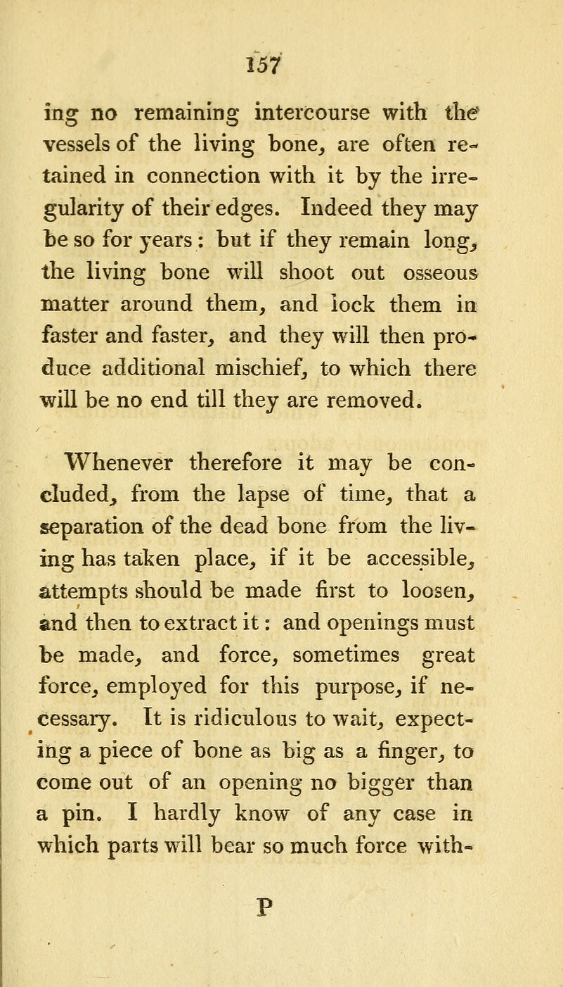 ing no remaining intercourse with the vessels of the living bone, are often re- tained in connection with it by the irre- gularity of their edges. Indeed they may be so for years : but if they remain long^ the living bone will shoot out osseous matter around them, and lock them in faster and faster, and they will then pro- duce additional mischief, to which there will be no end till they are removed. Whenever therefore it may be con- cluded, from the lapse of time, that a separation of the dead bone from the liv- ing has taken place, if it be accessible^ attempts should be made first to loosen, and then to extract it: and openings must be made, and force, sometimes great force, employed for this purpose, if ne- cessaiy. It is ridiculous to wait, expect- ing a piece of bone as big as a finger, to come out of an opening no bigger than a pin. I hardly know of any case in which parts will bear so much force with-