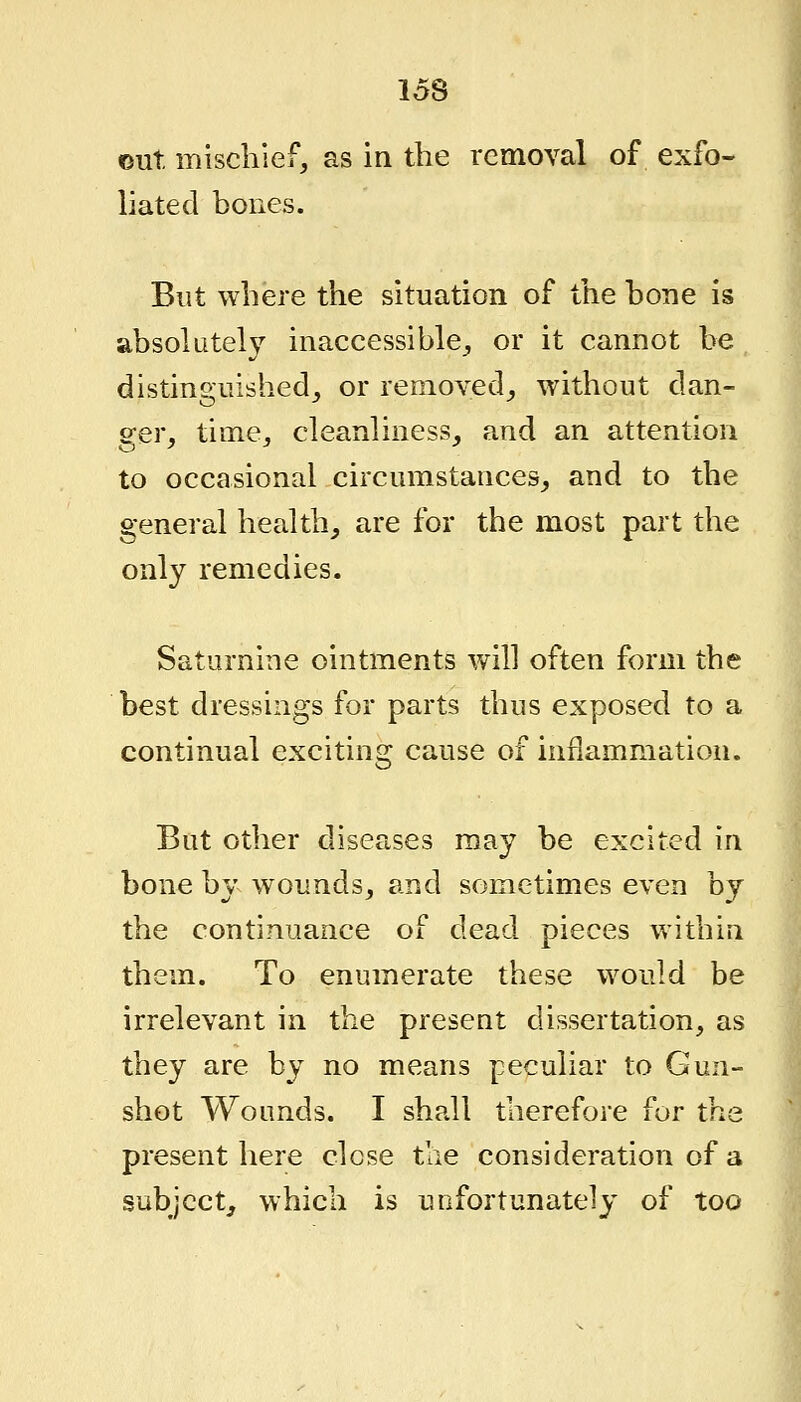 out mischief, as in the removal of exfo- liated bones. But where the situation of the hone is absolutely inaccessible, or it cannot be distinguished, or removed, without dan- ger, time, cleanliness, and an attention to occasional circumstances, and to the general health, are for the most part the only remedies. Saturnine ointments will often form the best dressings for parts thus exposed to a continual exciting cause of inflammation. But other diseases may be excited in bone by wounds, and sometimes even by the continuance of dead pieces within them. To enumerate these would be irrelevant in the present dissertation, as they are by no means peculiar to Gun- shot Wounds. I shall therefore for the present here close the consideration of a subject, which is unfortunately of too