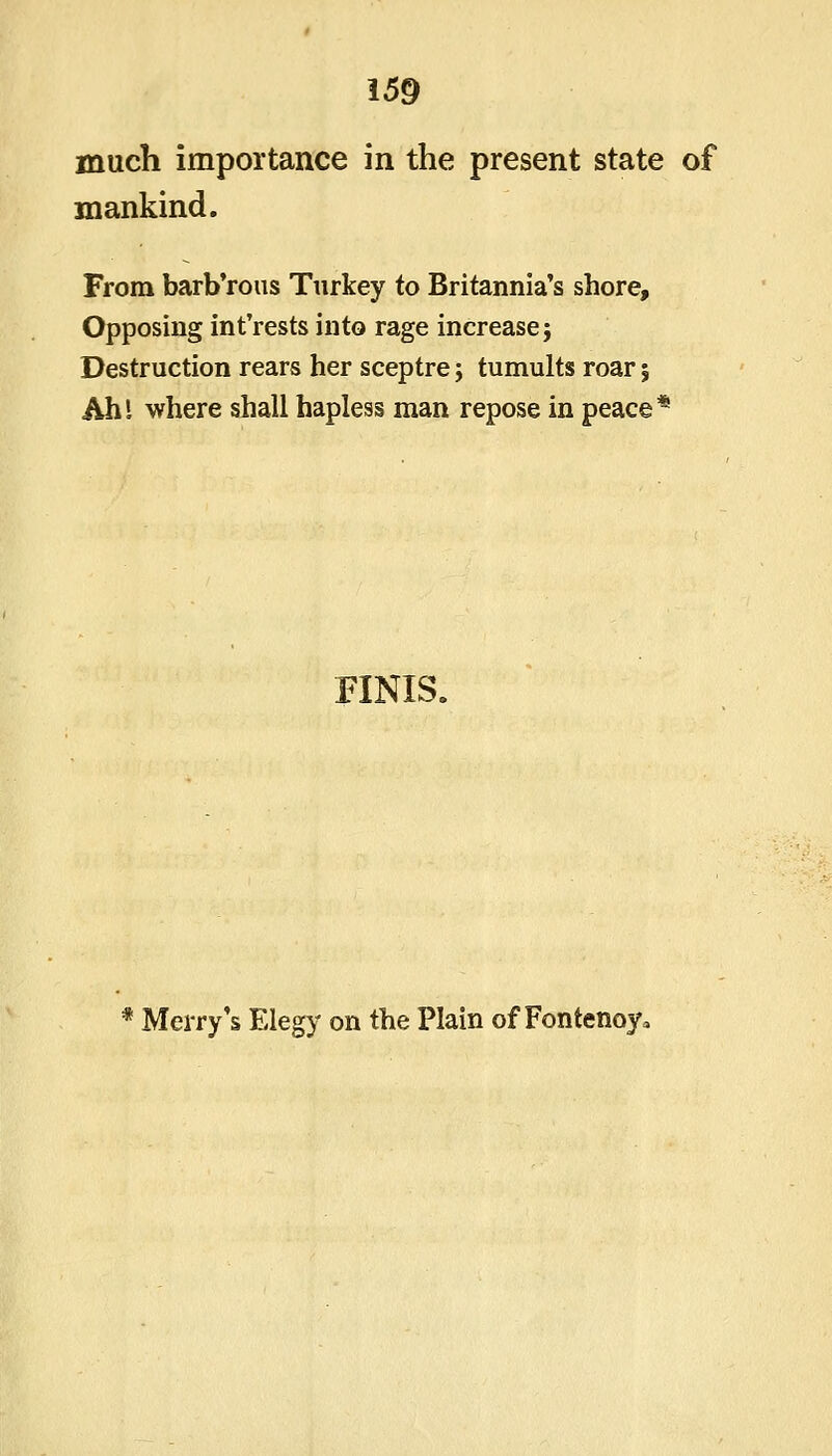 much importance in the present state of mankind. From barb'rous Turkey to Britannia's shore. Opposing int'rests into rage increase} Destruction rears her sceptre; tumults roar | Ahl where shall hapless man repose in peace* FINIS. * Merry's Elegy on the Plain of Fontenoy,