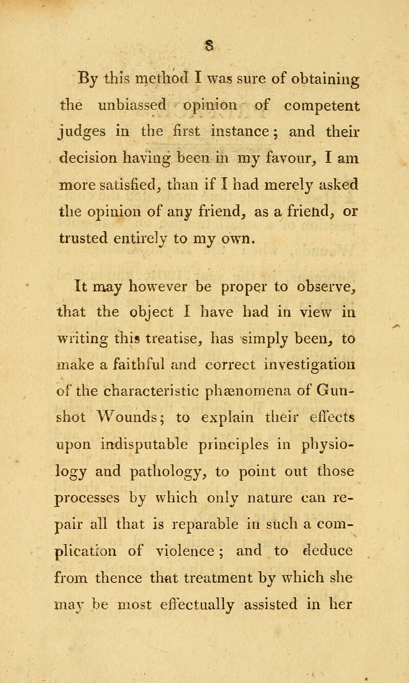 By this method I was sure of obtaining the unbiassed opinion of competent judges in the first instance; and their decision having been in my favour, I am more satisfied, than if I had merely asked the opinion of any friend, as a friend, or trusted entirely to my own. It may however be proper to observe, that the object I have had in view in writing this treatise, has simply been, to make a faithful and correct investigation of the characteristic phenomena of Gun- shot Wounds; to explain their effects upon indisputable principles in physio- logy and pathology, to point out those processes by which only nature can re- pair all that is reparable in such a com- plication of violence; and to deduce from thence that treatment by which she may be most effectually assisted in her