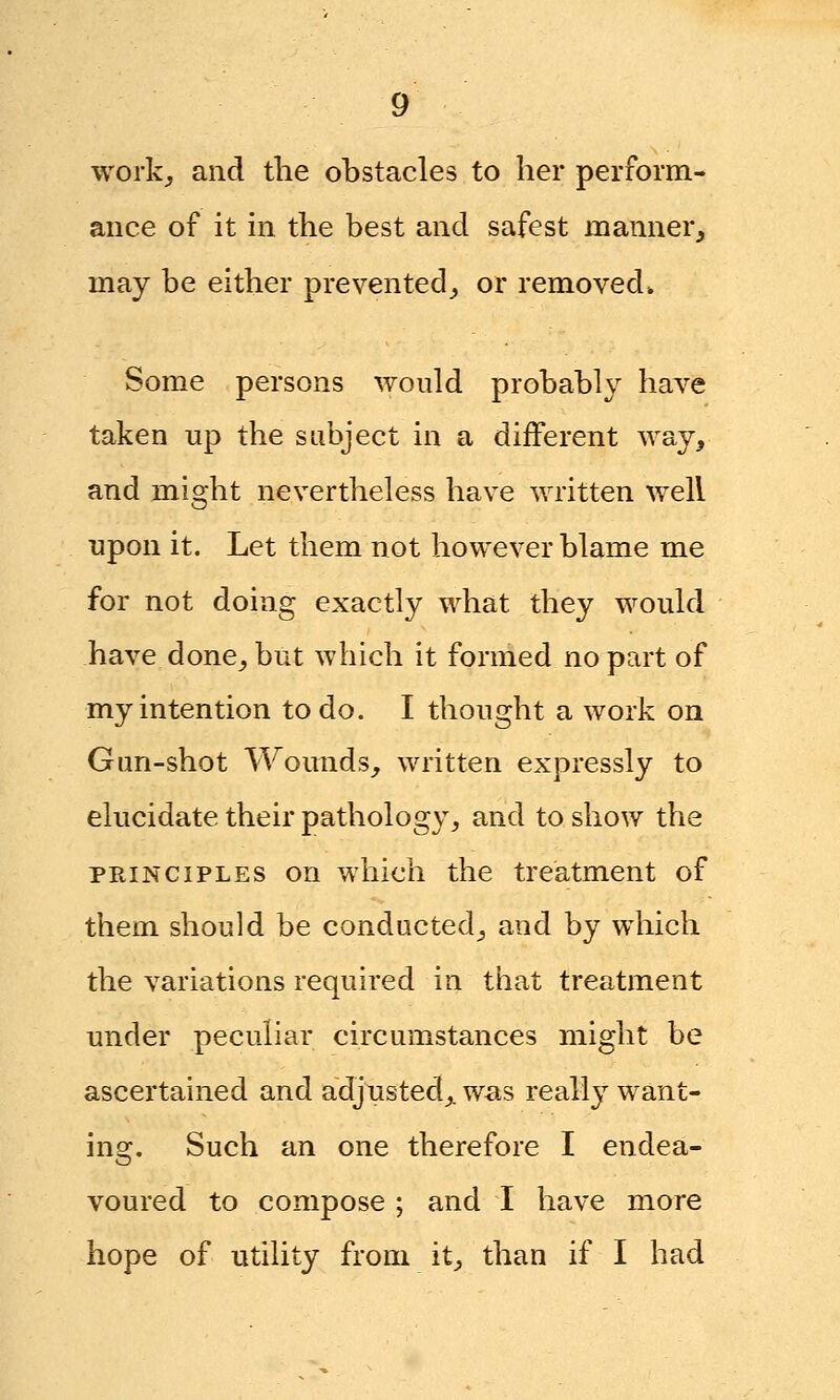 work, and the obstacles to her perform- ance of it in the best and safest manner, may be either prevented, or removed* Some persons would probabl}r have taken up the sabject in a different way, and might nevertheless have written well upon it. Let them not however blame me for not doing exactly what they would have done, but which it formed no part of my intention to do. I thought a work on Gun-shot Wounds, written expressly to elucidate their pathology, and to show the principles on which the treatment of them should be conducted, and by which the variations required in that treatment under peculiar circumstances might be ascertained and adjusted,, was really want- ing. Such an one therefore I endea- voured to compose ; and I have more hope of utility from it, than if I had