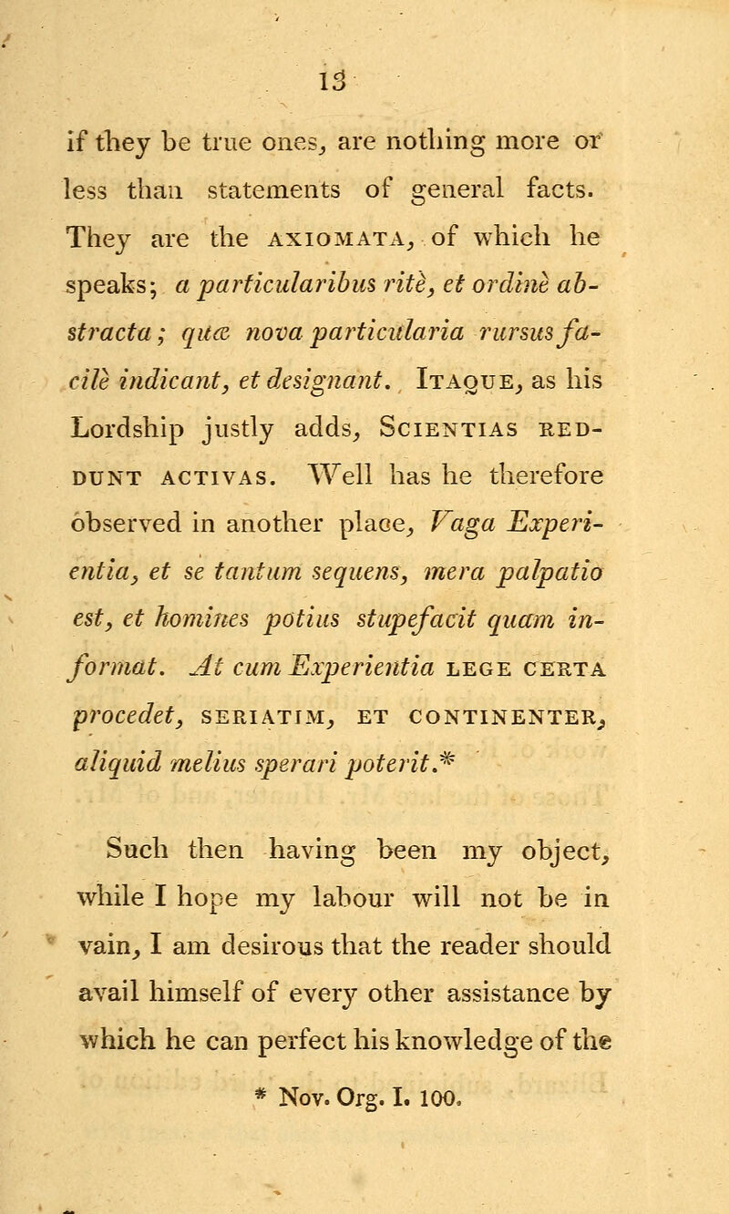 If they be true ones,, are nothing more or less than statements of general facts. They are the axiomata, of which he speaks; a parficularibus rite, et ordine ab- stracta; qu& nova partiadaria rursus fa- cile indicant, etdesignant. Itaque, as his Lordship justly adds, Scientias red- dunt activas. Well has he therefore observed in another place, Vaga Experi- entia, et se tantum sequens, mera palpatio est, et homines potius stupefacit quam in- format. At cum Experientia lege certa procedet, seriatim, et continenter, aliquid melius sperari poterit.* Such then having been my object, while I hope my labour will not be in vain, I am desirous that the reader should avail himself of every other assistance by which he can perfect his knowledge of the * Nov. Org. I. 100,