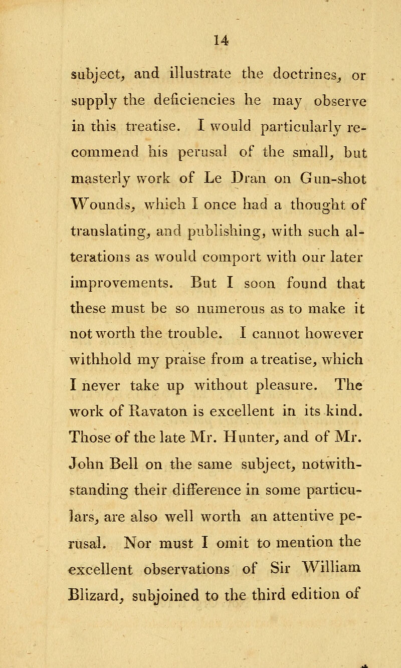 subject, and illustrate the doctrines, or supply the deficiencies he may observe in this treatise. I would particularly re- commend his perusal of the small, but masterly work of Le Dran on Gun-shot Wounds, which I once had a thought of translating, and publishing, with such al- terations as would comport with our later improvements. But I soon found that these must be so numerous as to make it not worth the trouble. I cannot however withhold my praise from a treatise, which I never take up without pleasure. The work of Ravaton is excellent in its kind. Those of the late Mr. Hunter, and of Mr. John Bell on the same subject, notwith- standing their difference in some particu- lars, are also well worth an attentive pe- rusal. Nor must I omit to mention the excellent observations of Sir William Blizard, subjoined to the third edition of