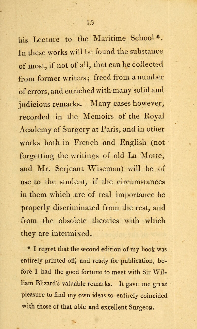 his Lecture to the Maritime School*. In these works will be found the substance of most, if not of all, that can be collected from former writers; freed from a number of errors, and enriched with many solid and judicious remarks. Many cases however, recorded in the Memoirs of the Royal Academy of Surgery at Paris, and in other works both in French and English (not forgetting the writings of old La Motte, and Mr. Serjeant Wiseman) will be of use to the student, if the circumstances in them which are of real importance be properly discriminated from the rest, and from the obsolete theories with which they are intermixed. * I regret that the second edition of my book was entirely printed of£ and ready for publication, be- fore I had the good fortune to meet with Sir Wil- liam Blizard's valuable remarks. It gave me great pleasure to find my own ideas so entiiely coincided with those of that able and excellent Surgeon.