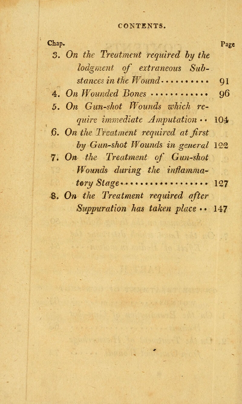 Chap. page 3. On the Treatment required by the lodgment of extraneous Sub- stances in the Wound 91 4. On Wounded Bones • • • • 96 5. On Gun-shot Wounds which re- quire immediate Amputation • • 104 ,6. On the Treatment required at first by Gun-shot Wounds in general 12g 7. On the Treatment of Gun-shot Wounds during the inflamma- tory Stage* 127 8. On the Treatment required after Suppuration has taken place • • 147