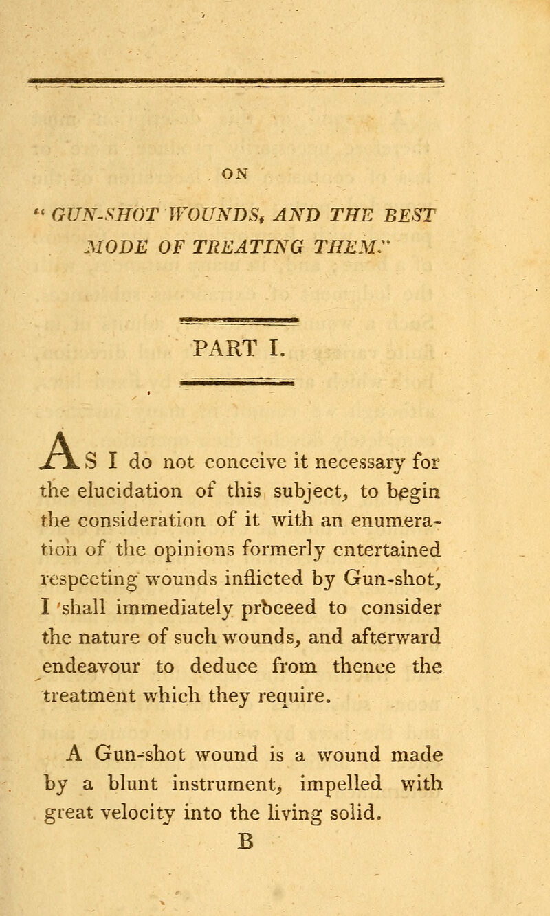 ON M GUN-SHOT WOUNDS, AND THE BEST MODE OF TREATING THEM. PART I. A S I do not conceive it necessary for the elucidation of this subject, to begin the consideration of it with an enumera- tion of the opinions formerly entertained respecting wounds inflicted by Gun-shot, I shall immediately prbceed to consider the nature of such wounds, and afterward endeavour to deduce from thence the treatment which they require. A Gun-shot wound is a wound made by a blunt instrument, impelled with great velocity into the living solid. B