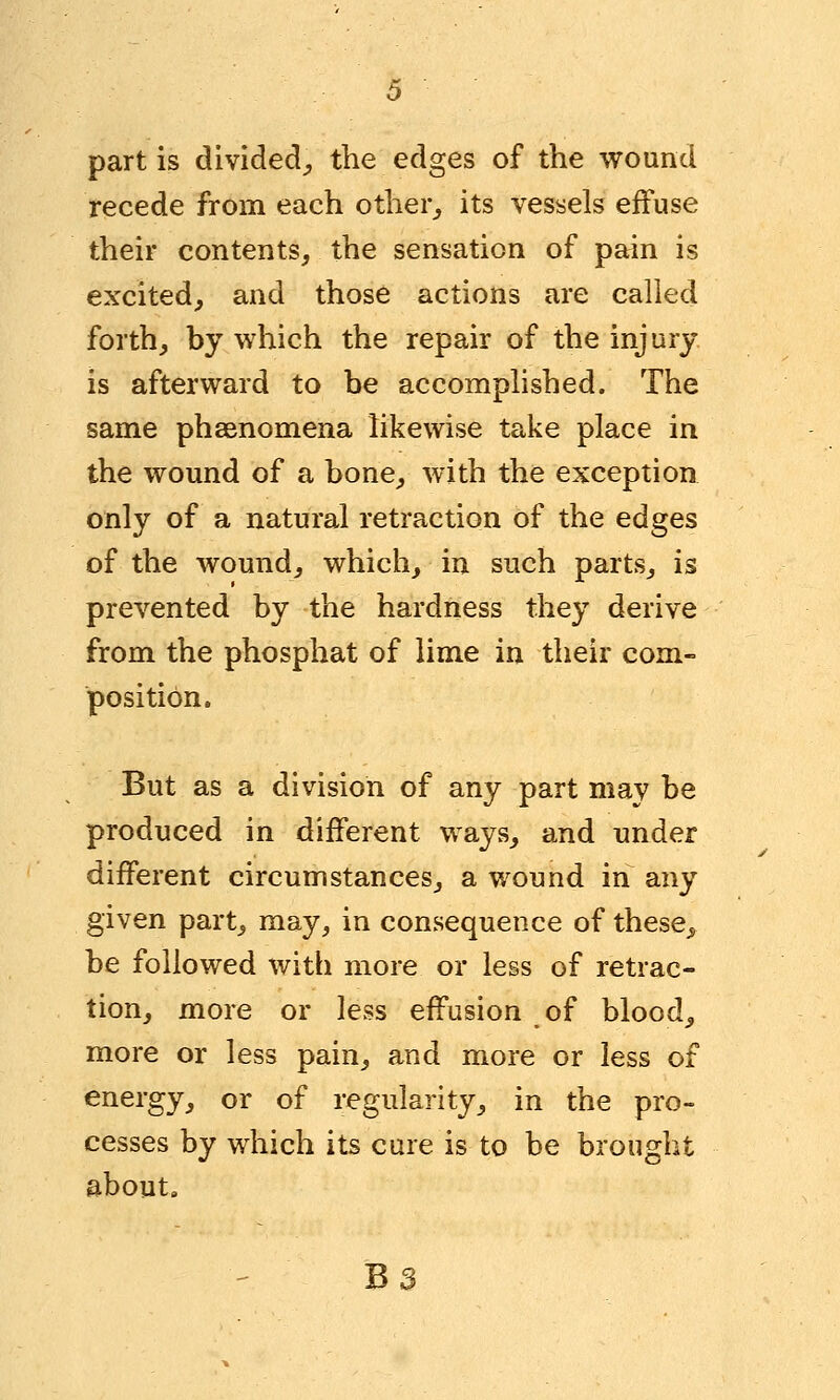 partis divided, trie edges of the wound recede from each other, its vessels effuse their contents, the sensation of pain is excited, and those actions are called forth, by which the repair of the injury is afterward to be accomplished. The same phenomena likewise take place in the wound of a bone, with the exception only of a natural retraction of the edges of the wound, which, in such parts, is prevented by the hardness they derive from the phosphat of lime in their com- position. But as a division of any part may be produced in different ways, and under different circumstances, a wound in any given part, may, in consequence of these, be followed with more or less of retrac- tion, more or less effusion of blood, more or less pain, and more or less of energy, or of regularity, in the pro- cesses by which its cure is to be brought about.