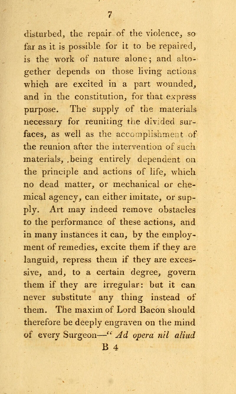 disturbed; the repair of the violence,, so far as it is possible for it to be repaired, is the work of nature alone; and alto- gether depends on those living actions which are excited in a part wounded, and in the constitution, for that express purpose. The supply of the materials necessary for reuniting the divided sur- faces, as well as the accomplishment of the reunion after the intervention of such materials, .being entirely dependent on the principle and actions of life, which no dead matter, or mechanical or che- mical agency, can either imitate, or sup- ply. Art may indeed remove obstacles to the performance of these actions, and in many instances it can, by the employ- ment of remedies, excite them if they are languid, repress them if they are exces- sive, and, to a certain degree, govern them if they are irregular: but it can never substitute any thing instead of them. The maxim of Lord Bacon should therefore be deeply engraven on the mind of every Surgeon—<c Ad opera nil a Hud B 4