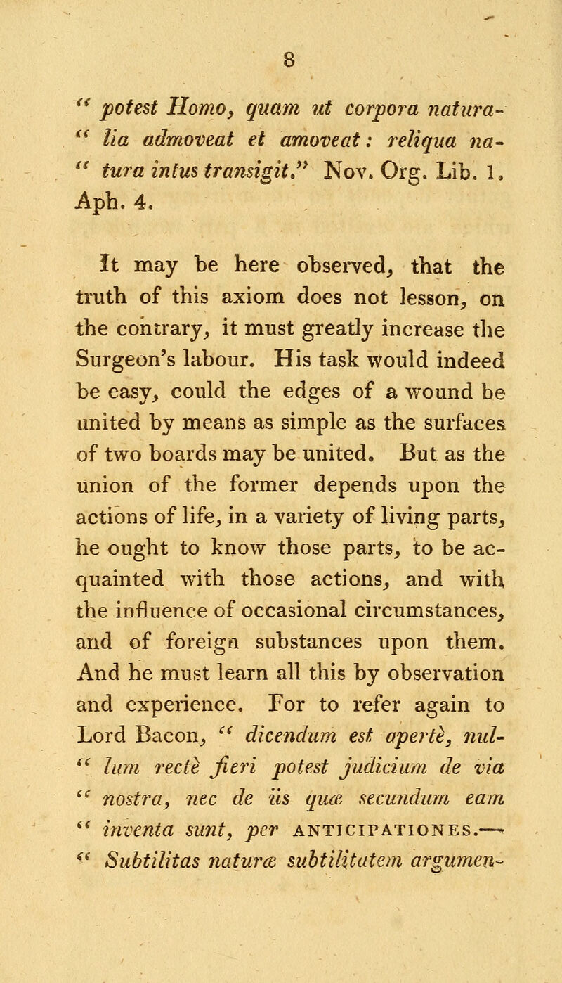  potest Homo, quam ut corpora natura-  lia admoveat et amove at: reliqua na-  tura intus transigit. Nov. Org. Lib. 1. Aph. 4. It may be here observed, that the truth of this axiom does not lesson, on the contrary, it must greatly increase the Surgeon's labour. His task would indeed be easy, could the edges of a wound be united by means as simple as the surfaces of two boards may be united. But as the union of the former depends upon the actions of life, in a variety of living parts, he ought to know those parts, to be ac- quainted with those actions, and with the influence of occasional circumstances, and of foreign substances upon them. And he must learn all this by observation and experience. For to refer again to Lord Bacon,  dicendum est apertl, nul-  lum recte fieri potest judicium de via ie nostra, nee de us qua secundum earn i{ inventa sunt, per anticipationes.—  Subtilitas natures, subtilitatem argumen-