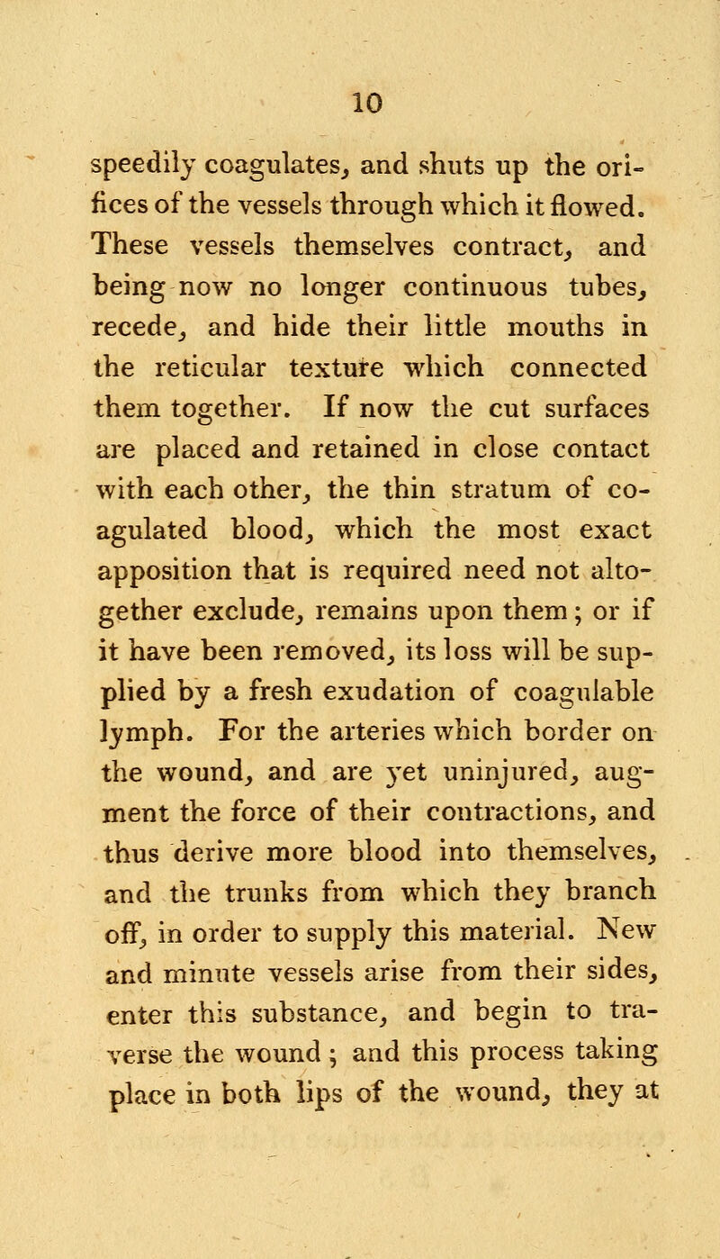 speedily coagulates, and shuts up the ori- fices of the vessels through which it flowed. These vessels themselves contract, and being now no longer continuous tubes, recede, and hide their little mouths in the reticular texture which connected them together. If now the cut surfaces are placed and retained in close contact with each other, the thin stratum of co- agulated blood, which the most exact apposition that is required need not alto- gether exclude, remains upon them; or if it have been removed, its loss will be sup- plied by a fresh exudation of coaguiable lymph. For the arteries which border on the wound, and are }Tet uninjured, aug- ment the force of their contractions, and thus derive more blood into themselves, and the trunks from which they branch off, in order to supply this material. New and minute vessels arise from their sides, enter this substance, and begin to tra- verse the wound; and this process taking place in both lips of the wound, they at