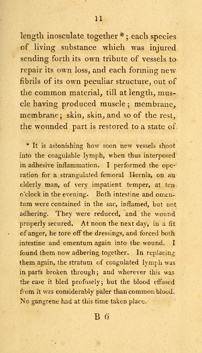 length inosculate together *; each species of living substance which was injured sending forth its own tribute of vessels to repair its own loss, and each forming new fibrils of its own peculiar structure, out of the common material, till at length, mus- cle having produced muscle ; membrane, membrane; skin, skin, and so of the rest, the wounded part is restored to a state of * It is astonishing how soon new vessels shoot into the coagulable lymph, when thus interposed in adhesive inflammation. I performed the ope- ration for a strangulated femoral Hernia, on an elderly man, of very impatient temper, at ten o'clock in the evening. Both intestine and omen- tum were contained in the sac, inflamed, but not adhering. They were reduced, and the wound properly secured. At noon the next day, in a fit of anger, he tore off the dressings, and forced both intestine and omentum again into the wound. I found them now adhering, together. In replacing them again, the stratum of coagulated lymph was in parts broken through; and wherever this was the case it bled profusely; but the blood effused from it was considerably paler than common blood, No gangrene had at this time taken place..