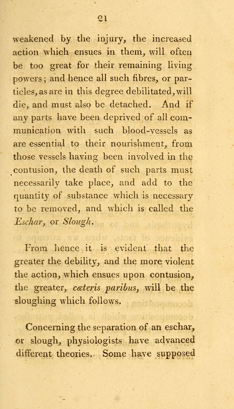 weakened by the injury, the increased action which ensues in them,, will often be too great for their remaining living powers; and hence all such fibres, or par- ticles, as are in this degree debilitated,wrill die, and must also be detached. And if any parts have been deprived of all com- munication with such blood-vessels as are essential to their nourishment, from those vessels having been involved in the contusion, the death of such parts must necessarily take place, and add to the quantity of substance wrhich is necessary to be removed, and which is called the Eschar, or Slough. From hence it is evident that the greater the debility, and the more violent the action, which ensues upon contusion, the greater, ceteris paribus, will be the sloughing which follows. Concerning the separation of an eschar, or slough, physiologists have advanced different theories. Some have supposed