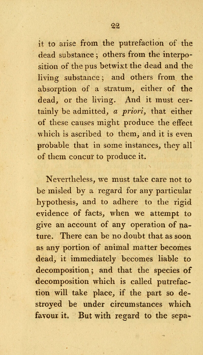 it to arise from the putrefaction of the dead substance ; others from the interpo- sition of the pus betwixt the dead and the living substance; and others from the absorption of a stratum, either of the dead, or the living. And it must cer- tainly be admitted, a priori, that either of these causes might produce the effect which is ascribed to them, and it is even probable that in some instances, they all of them concur to produce it. Nevertheless, we must take care not to be misled by a regard for any particular hypothesis, and to adhere to the rigid evidence of facts, when we attempt to give an account of any operation of na- ture. There can be no doubt that as soon as any portion of animal matter becomes dead, it immediately becomes liable to decomposition; and that the species of decomposition which is called putrefac- tion will take place, if the part so de- stroyed be under circumstances which favour it. But with regard to the sepa-