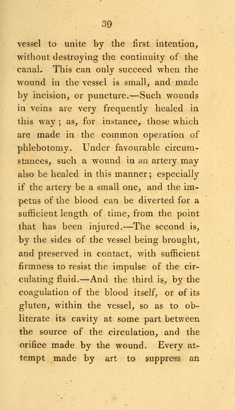 vessel to unite by the first intention, without destroying the continuity of the canal. This can only succeed when the wound in the vessel is small, and made by incision, or puncture.—Such wounds in veins are very frequently healed in this way ; as, for instance, those which are made in the common operation of phlebotomy. Under favourable circum- stances, such a wound in an artery may also be healed in this manner; especially if the artery be a small one, and the im- petus of the blood can be diverted for a sufficient length of time, from the point that has been injured.—The second is, by the sides of the vessel being brought, and preserved in contact, with sufficient firmness to resist the impulse of the cir- culating fluid.—And the third is, by the coagulation of the blood itself, or of its gluten, within the vessel, so as to ob- literate its cavity at some part between the source of the circulation, and the orifice made by the wound. Every at- tempt made by art to suppress an