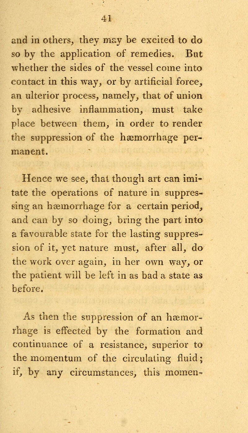 and in others, they may he excited to do so by the application of remedies. But whether the sides of the vessel come into contact in this way, or by artificial force, an ulterior process, namely, that of union bv adhesive inflammation, must take place between them, in order to render the suppression of the haemorrhage per- manent. Hence we see, that though art can imi- tate the operations of nature in suppres- sing an haemorrhage for a certain period, and can by so doing, bring the part into a favourable state for the lasting suppres- sion of it, yet nature must, after all, do the work over again, in her own way, or the patient will be left in as bad a state as before. As then the suppression of an haemor- rhage is effected by the formation and continuance of a resistance, superior to the momentum of the circulating fluid; if, by any circumstances, this momen-