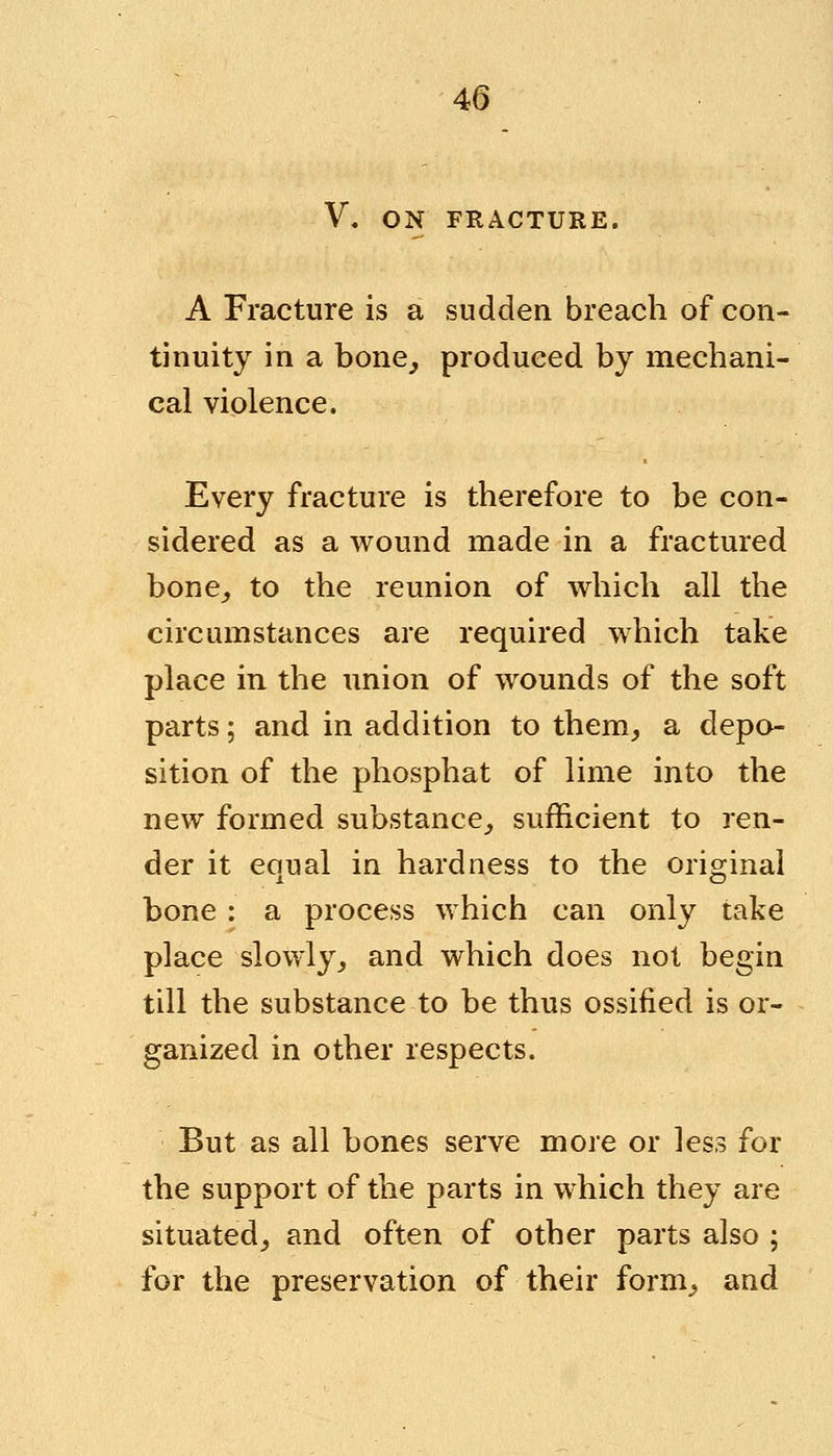 V. ON FRACTURE. A Fracture is a sudden breach of con- tinuity in a bone, produced by mechani- cal violence. Every fracture is therefore to be con- sidered as a wound made in a fractured bone, to the reunion of which all the circumstances are required which take place in the union of wounds of the soft parts; and in addition to them, a depo- sition of the phosphat of lime into the new formed substance, sufficient to ren- der it equal in hardness to the original bone : a process which can only take place slowly, and which does not begin till the substance to be thus ossified is or- ganized in other respects. But as all bones serve more or less for the support of the parts in which they are situated, and often of other parts also ; for the preservation of their form, and