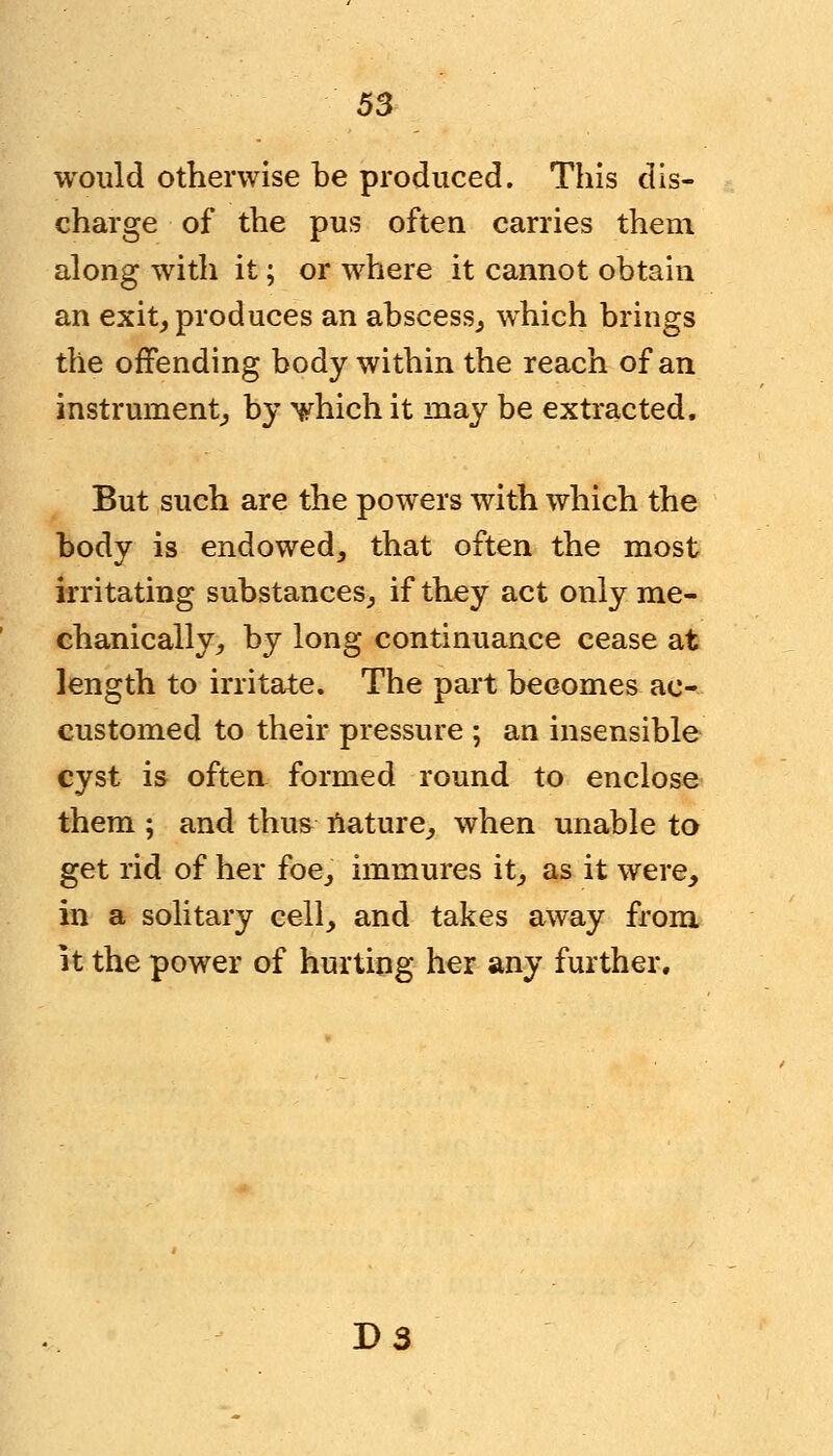 would otherwise be produced. This dis- charge of the pus often carries them along with it; or where it cannot obtain an exit, produces an abscess, which brings the offending body within the reach of an instrument, by 'which it may be extracted. But such are the powers with which the body is endowed, that often the most irritating substances, if they act only me- chanically, by long continuance cease at length to irritate. The part becomes ac- customed to their pressure ; an insensible cyst is often formed round to enclose them ; and thus nature, when unable to get rid of her foe, immures it, as it were, in a solitary cell, and takes away from it the power of hurting her any further. D3