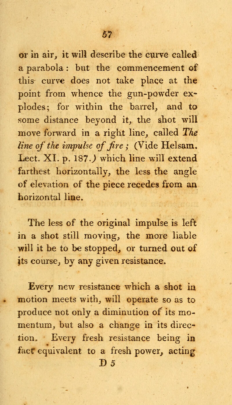 m or in air, it will describe the curve called a parabola : but the commencement of this- curve does not take place at the point from whence the gun-powder ex- plodes; for within the barrel, and to some distance beyond it, the shot will move forward in a right line, called The line of the impulse of fire ; (Vide Helsam, Lect. XI. p. 187 J which line will extend farthest horizontally, the less the angle of elevation of the piece recedes from an horizontal line. The less of the original impulse is left in a shot still moving, the more liable will it be to be stopped, or turned out of jts course, by any given resistance. Every new resistance which a shot in motion meets with, will operate so as to produce not only a diminution of its mo- mentum, but also a change in its direc- tion. Every fresh resistance being in fact equivalent to a fresh power, acting D5