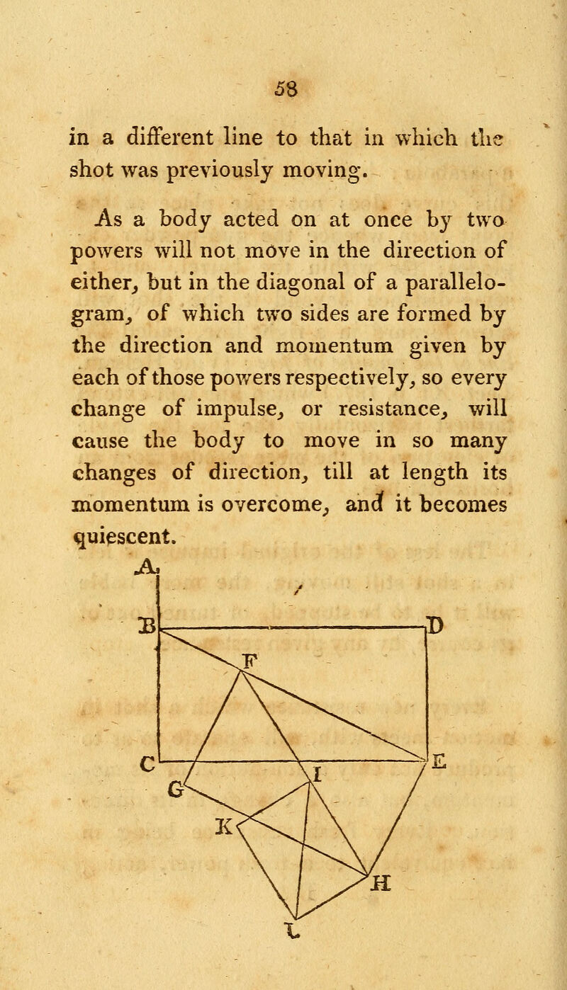 in a different line to that in which the shot was previously moving. As a body acted on at once by two powers will not move in the direction of either, but in the diagonal of a parallelo- gram, of which two sides are formed by the direction and momentum given by each of those powers respectively, so every change of impulse, or resistance, will cause the body to move in so many changes of direction, till at length its momentum is overcome, andt it becomes quiescent. A,