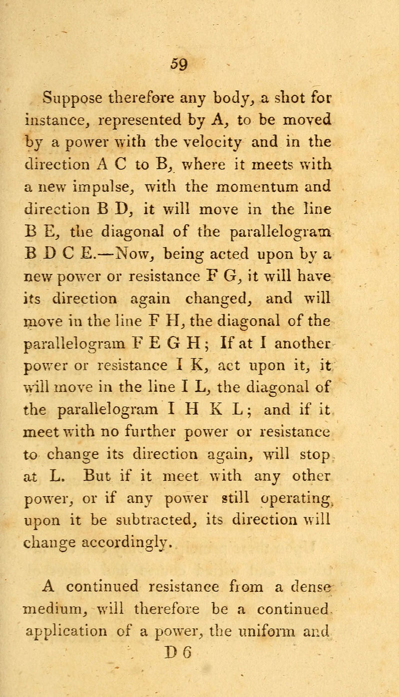 Suppose therefore any body, a shot for instance,, represented by A, to be moved by a power with the velocity and in the direction A C to B, where it meets with a new impulse, with the momentum and direction B D, it will move in the line B E, the diagonal of the parallelogram B D C E.—Now, being acted upon by a new power or resistance F G, it will have its direction again changed, and will move in the line F H, the diagonal of the parallelogram FEGH; If at I another power or resistance I K, act upon it, it will move in the line I L, the diagonal of the parallelogram I H K L; and if it meet with no further power or resistance to change its direction again, will stop at L. But if it meet with any other power, or if any power still operating^ upon it be subtracted, its direction will change accordingly. A continued resistance from a dense medium, will therefore be a continued application of a power, the uniform and J) 6