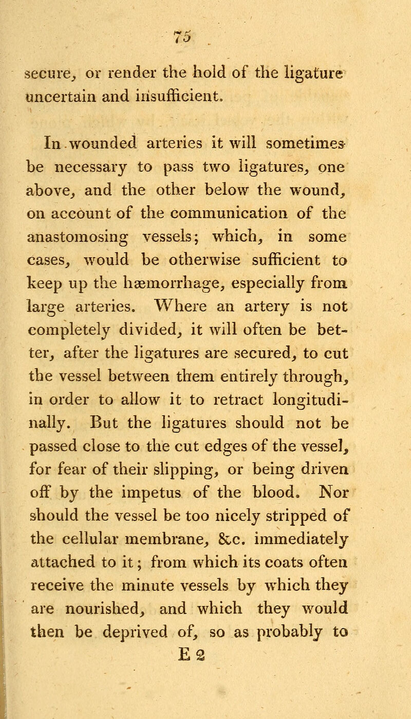 secure,, or render the hold of the ligature uncertain and insufficient. In wounded arteries it will sometimes be necessary to pass two ligatures, one above, and the other below the wound, on account of the communication of the anastomosing vessels; which, in some cases, would be otherwise sufficient to keep up the haemorrhage, especially from large arteries. Where an artery is not completely divided, it will often be bet- ter, after the ligatures are secured, to cut the vessel between them entirely through, in order to allow it to retract longitudi- nally. But the ligatures should not be passed close to the cut edges of the vessel, for fear of their slipping, or being driven off by the impetus of the blood. Nor should the vessel be too nicely stripped of the cellular membrane, &c. immediately attached to it; from which its coats often receive the minute vessels by which they are nourished, and which they would then be deprived of, so as probably to E2