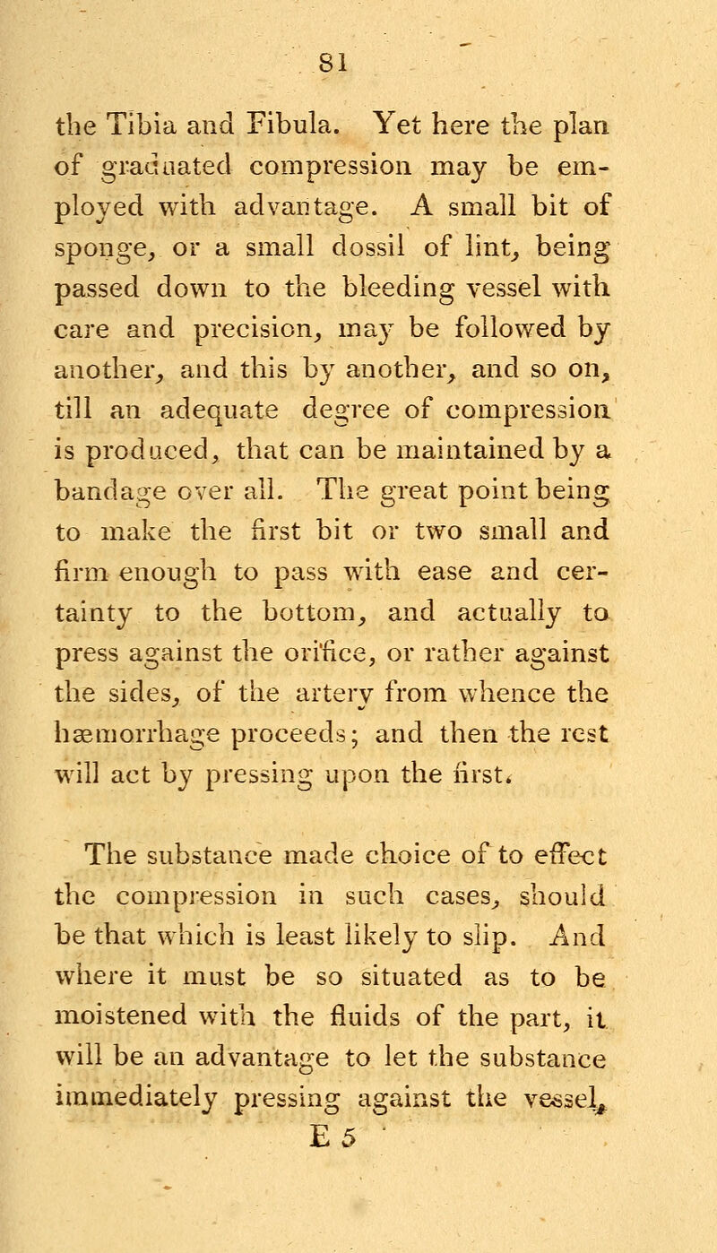 the Tibia and Fibula. Yet here the plan of graduated compression may be em- ployed with advantage. A small bit of sponge, or a small dossil of lint, being passed down to the bleeding vessel with care and precision, may be followed by another, and this by another, and so on, till an adequate degree of compression is produced, that can be maintained by a bandage over all. The great point being to make the first bit or two small and firm enough to pass with ease and cer- tainty to the bottom, and actually to press against the orifice, or rather against the sides, of the arterv from whence the haemorrhage proceeds; and then the rest will act by pressing upon the first* The substance made choice of to effect the compression in such cases, should be that which is least likely to slip. And where it must be so situated as to be moistened with the fluids of the part, it will be an advantage to let the substance immediately pressing against the vessel^ E5