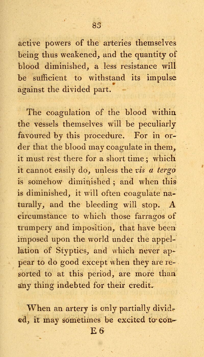 active powers of the arteries themselves being thus weakened, and the quantity of blood diminished, a less resistance will be sufficient to withstand its impulse against the divided part. The coagulation of the blood within the vessels themselves will be peculiarly favoured by this procedure. For in or- der that the blood may coagulate in them, it must rest there for a short time; which it cannot easily do, unless the vis a tergo is somehow diminished ; and when this is diminished, it will often coagulate na- turally, and the bleeding will stop. A circumstance to which those farragos of trumpery and imposition, that have been imposed upon the world under the appel- lation of Styptics, and which never ap- pear to do good except when they are re- sorted to at this period, are more than any thing indebted for their credit. When an artery is only partially divide ed, it may sometimes be excited tcrcOB*- E6