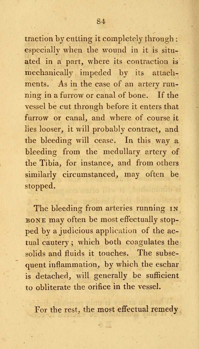 traction by cutting it completely through : especially when the wound in it is situ- ated in a part, where its contraction is mechanically impeded by its attach- ments. As in the case of an artery run- ning in a furrow or canal of bone. If the vessel be cut through before it enters that furrow or canal, and where of course it lies looser, it will probably contract, and the bleeding will cease. In this way a bleeding from the medullary artery of the Tibia, for instance, and from others similarly circumstanced^ may often be stopped. The bleeding from arteries running in bone may often be most effectually stop- ped by a judicious application of the ac- tual cautery; which both coagulates the solids and fluids it touches. The subse- quent inflammation,, by which the eschar is detached, will generally be sufficient to obliterate the orifice in the vessel. For the rest, the most effectual remedy