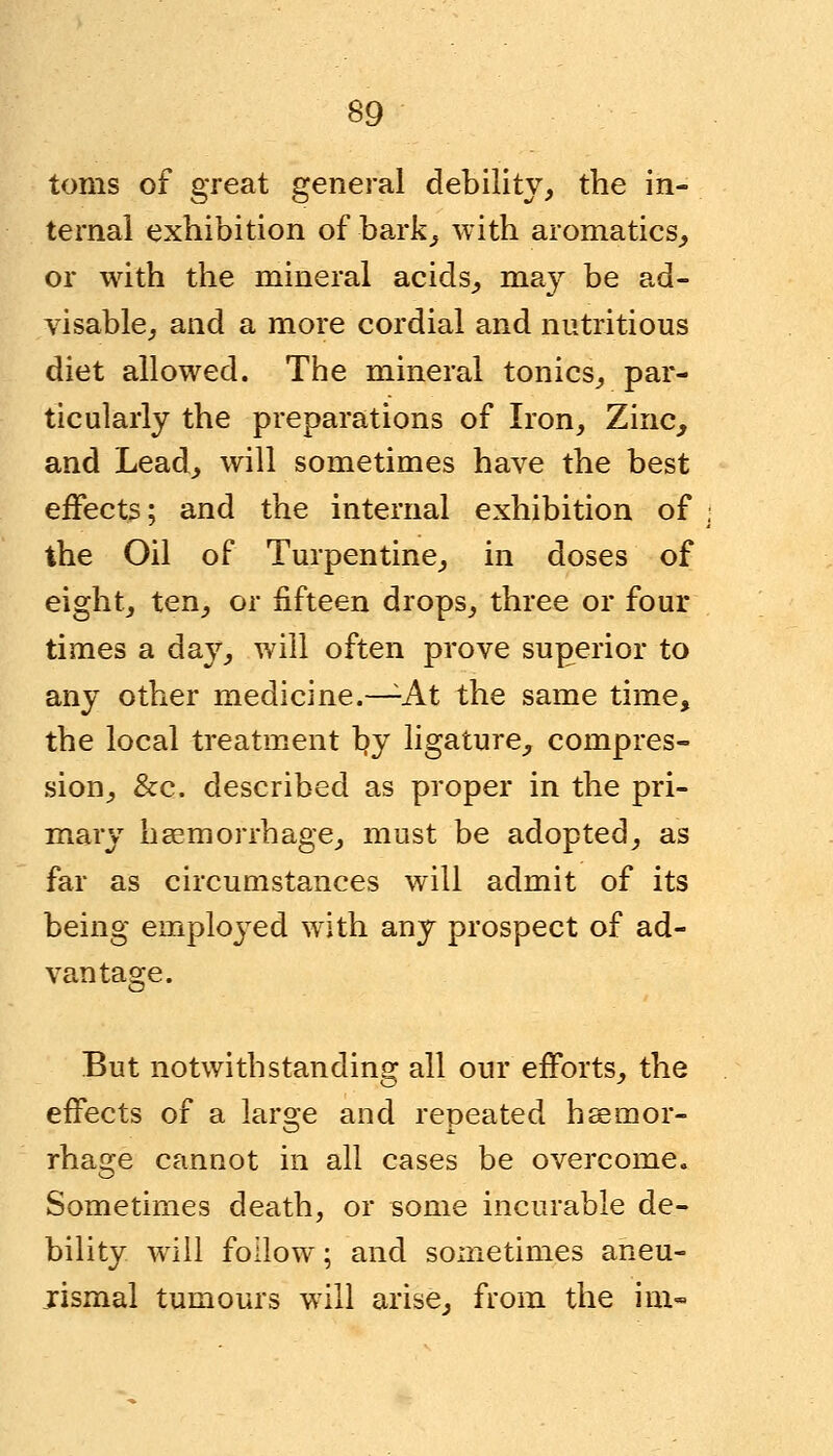 toms of great general debility, the in- ternal exhibition of-bark, with aromatics, or with the mineral acids, may be ad- visable, and a more cordial and nutritious diet allowed. The mineral tonics, par- ticularly the preparations of Iron, Zinc, and Lead, will sometimes have the best effects; and the internal exhibition of the Oil of Turpentine, in doses of eight, ten, or fifteen drops, three or four times a day, will often prove superior to any other medicine.—-At the same time, the local treatment by ligature, compres- sion, &c. described as proper in the pri- mary haemorrhage, must be adopted, as far as circumstances will admit of its being emplojTed with any prospect of ad- vantage. But notwithstanding all our efforts, the effects of a large and repeated haemor- rhage cannot in all cases be overcome. Sometimes death, or some incurable de- bility will follow; and sometimes aneu- jismal tumours will arise, from the im-