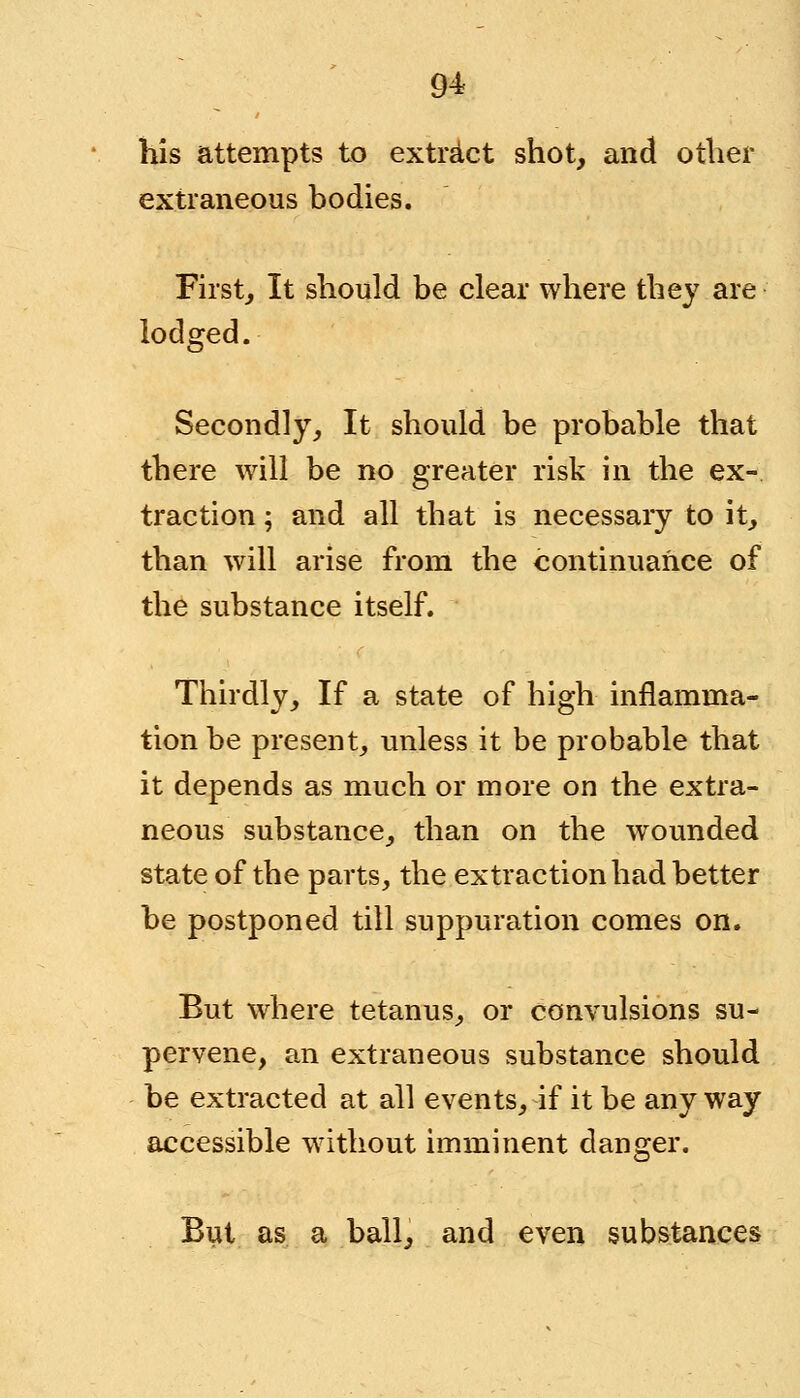 his attempts to extract shot, and other extraneous bodies. First, It should be clear where they are lodged. Secondly, It should be probable that there will be no greater risk in the ex- traction ; and all that is necessary to it, than will arise from the continuance of the substance itself. Thirdly, If a state of high inflamma- tion be present, unless it be probable that it depends as much or more on the extra- neous substance, than on the wounded state of the parts, the extraction had better be postponed till suppuration comes on. But where tetanus, or convulsions su- pervene, an extraneous substance should be extracted at all events, if it be anyway accessible without imminent danger. But as a ball, and even substances