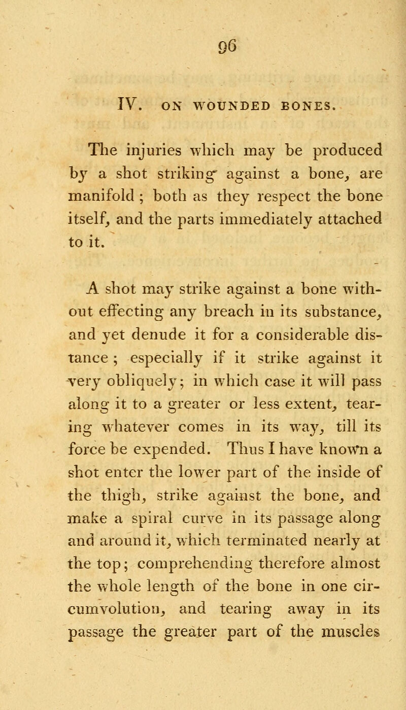 IV. ON WOUNDED BONES. The injuries which may be produced b}r a shot striking' against a bone, are manifold ; both as they respect the bone itself, and the parts immediately attached to it. A shot may strike against a bone with- out effecting any breach in its substance, and yet denude it for a considerable dis- tance ; especially if it strike against it very obliquely; in which case it will pass along it to a greater or less extent, tear- ing whatever comes in its way, till its force be expended. Thus I have known a shot enter the lower part of the inside of the thigh, strike against the bone, and make a spiral curve in its passage along and around it, which terminated nearly at the top; comprehending therefore almost the whole length of the bone in one cir- cumvolution, and tearing away in its passage the greater part of the muscles