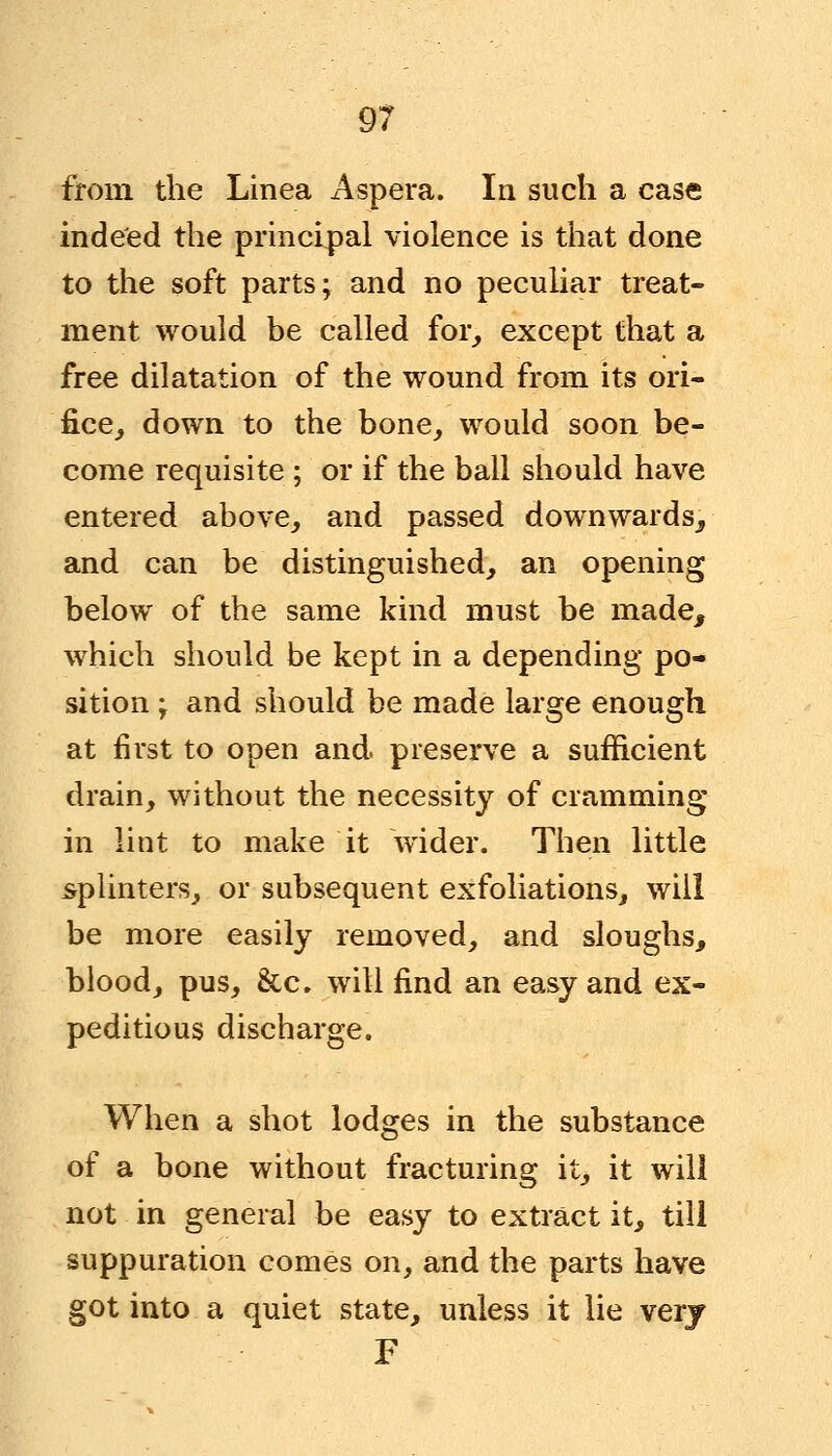 from the Linea Aspera. In such a case indeed the principal violence is that done to the soft parts; and no peculiar treat- ment would be called for, except that a free dilatation of the wound from its ori- fice, down to the bone, would soon be- come requisite ; or if the ball should have entered above, and passed downwards., and can be distinguished, an opening below of the same kind must be made, which should be kept in a depending po- sition ; and should be made large enough at first to open and. preserve a sufficient drain, without the necessity of cramming in lint to make it wider. Then little splinters, or subsequent exfoliations, will be more easily removed, and sloughs, blood, pus, &c. will find an easy and ex- peditious discharge. When a shot lodges in the substance of a bone without fracturing it, it will not in general be easy to extract it, till suppuration comes on, and the parts have got into a quiet state, unless it lie verj F