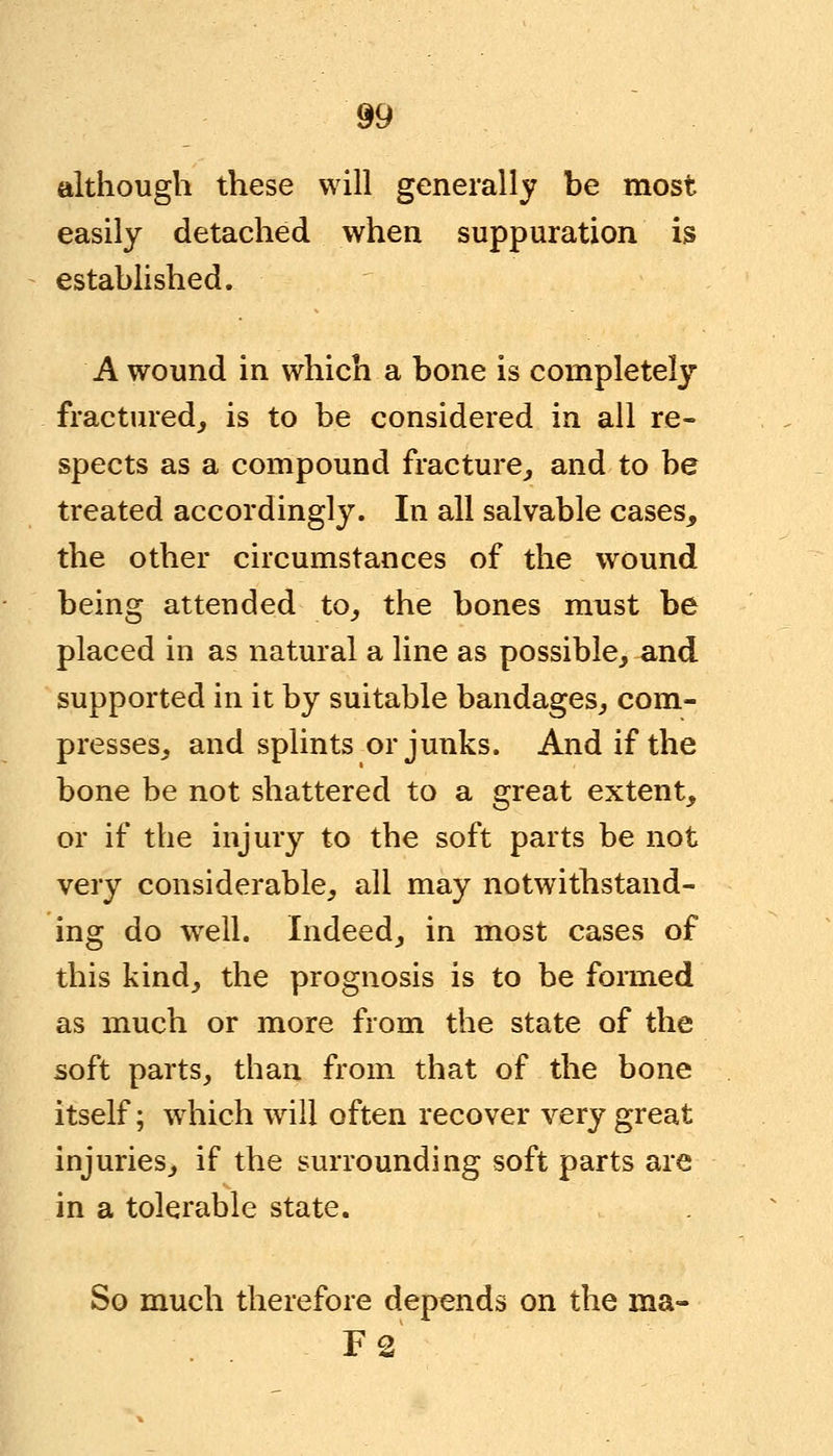 although these will generally be most easily detached when suppuration is established. A wound in which a bone is completely fractured, is to be considered in all re- spects as a compound fracture, and to be treated accordingly. In all salvable cases, the other circumstances of the wound being attended to, the bones must be placed in as natural a line as possible, and supported in it by suitable bandages, com- presses, and splints or junks. And if the bone be not shattered to a great extent, or if the injury to the soft parts be not very considerable, all may notwithstand- ing do well. Indeed, in most cases of this kind, the prognosis is to be formed as much or more from the state of the soft parts, than from that of the bone itself; which will often recover very great injuries, if the surrounding soft parts are in a tolerable state. So much therefore depends on the ma- F2