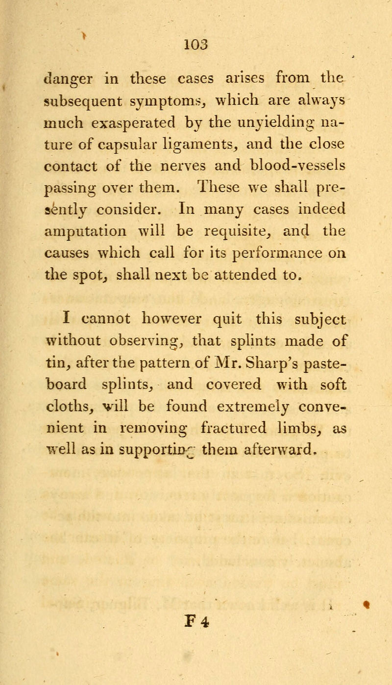 danger in these cases arises from the subsequent symptoms., which are always much exasperated by the unyielding na- ture of capsular ligaments, and the close contact of the nerves and blood-vessels passing over them. These we shall pre- sently consider. In many cases indeed amputation will be requisite, and the causes which call for its performance on the spot., shall next be attended to. I cannot however quit this subject without observing, that splints made of tin, after the pattern of Mr. Sharp's paste- board splints, and covered with soft cloths, vill be found extremely conve- nient in removing fractured limbs, as well as in supporting them afterward. F4