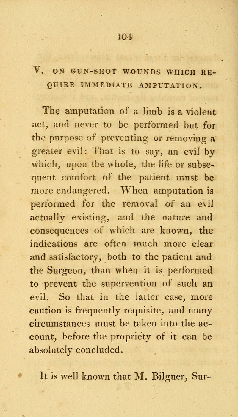 V. ON GUN-SHOT WOUNDS WHICH RE- QUIRE IMMEDIATE AMPUTATION. The amputation of a limb is a violent act, and never to be performed but for the purpose of preventing or removing a greater evil: That is to say, an evil by which., upon the whole, the life or subse- quent comfort of the patient must be more endangered. When amputation is performed for the removal of an evil actually existing, and the nature and consequences of which are known, the indications are often much more clear and satisfactory, both to the patient and the Surgeon, than when it is performed to prevent the supervention of such an evil. So that in the latter case, more caution is frequently requisite, and many circumstances must be taken into the ac- count, before the propriety of it can be absolutely concluded. It is well known that M. Bilguer, Sur-