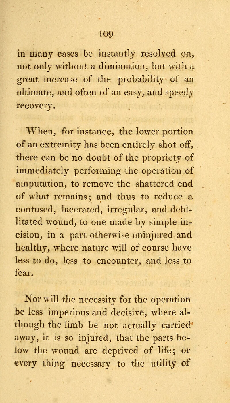 in many cases be instantly resolved on, not only without a diminution, but with a great increase of the probability of an ultimate, and often of an easy, and speedy recovery. When, for instance, the lower portion of an extremity has been entirely shot off, there can be no doubt of the propriety of immediately performing the operation of amputation, to remove the shattered end of what remains; and thus to reduce a contused, lacerated, irregular, and debi- litated wound, to one made by simple in- cision, in a part otherwise uninjured and healthy, where nature will of course have less to do, less to encounter, and less to fear. Nor will the necessity for the operation be less imperious and decisive, where al- though the limb be not actually carried away, it is so injured, that the parts be- low the wound are deprived of life; or every thing necessary to the utility of