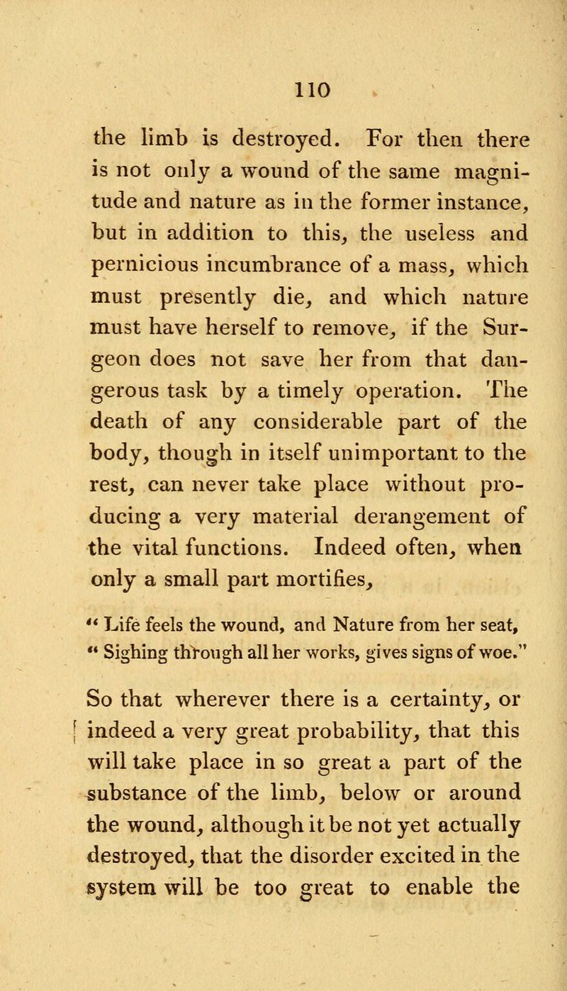 the limb is destroyed. For then there is not only a wound of the same magni- tude and nature as in the former instance, but in addition to this, the useless and pernicious incumbrance of a mass, which must presently die, and which nature must have herself to remove, if the Sur- geon does not save her from that dan- gerous task by a timely operation. The death of any considerable part of the body, though in itself unimportant to the rest, can never take place without pro- ducing a very material derangement of the vital functions. Indeed often, when only a small part mortifies,  Life feels the wound, and Nature from her seat, •* Sighing through all her works, gives signs of woe. So that wherever there is a certainty, or ; indeed a very great probability, that this will take place in so great a part of the substance of the limb, below or around the wound, although it be not yet actually destroyed, that the disorder excited in the system will be too great to enable the