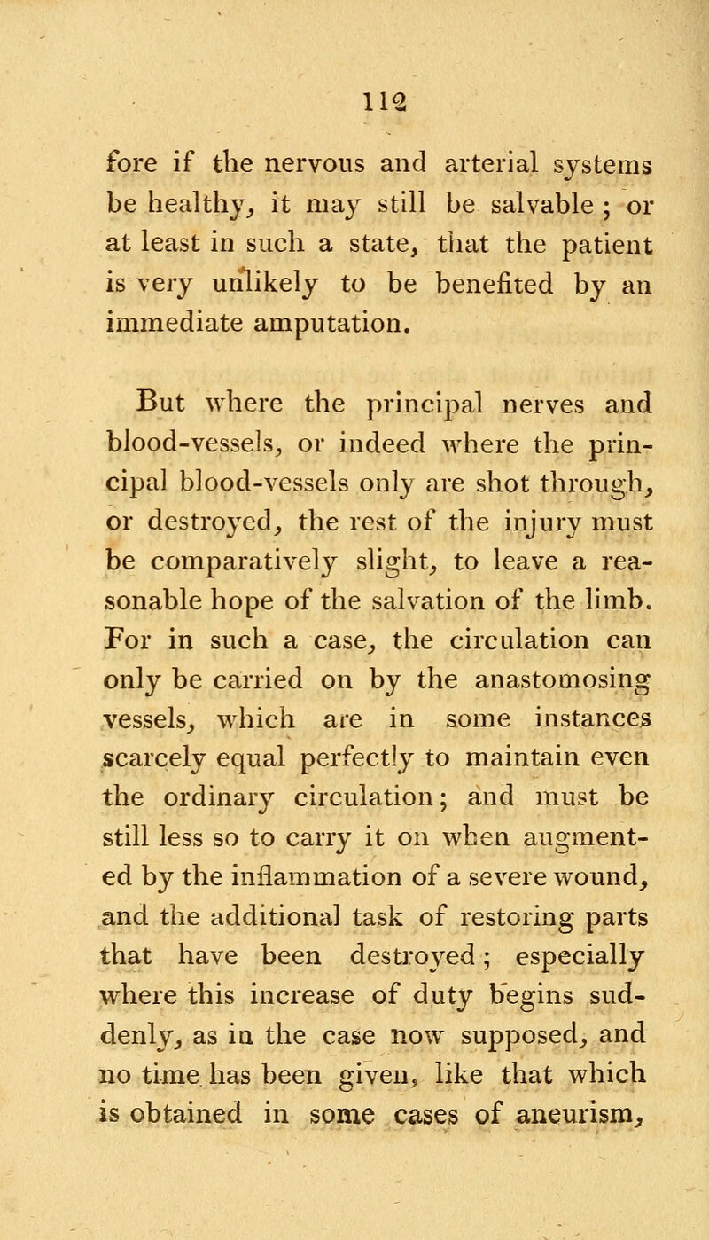 fore if the nervous and arterial systems be healthy, it may still be salvable ; or at least in such a state/ that the patient is very unlikely to be benefited by an immediate amputation. But where the principal nerves and blood-vessels, or indeed where the prin- cipal blood-vessels only are shot through, or destroyed, the rest of the injury must be comparatively slight, to leave a rea- sonable hope of the salvation of the limb. For in such a case, the circulation can only be carried on by the anastomosing vessels, which are in some instances scarcely equal perfectly to maintain even the ordinary circulation; and must be still less so to carry it on when augment- ed by the inflammation of a severe wound, and the additional task of restoring parts that have been destroyed; especially where this increase of duty b'egins sud- denly, as in the case now supposed, and no time has been given, like that which is obtained in some cases of aneurism,